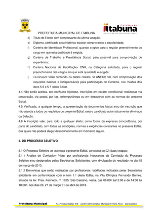 PREFEITURA MUNICIPAL DE ITABUNA
Prefeitura Municipal Av. Princesa Isabel, 678 – Centro Administrativo Municipal Firmino Alves – São Caetano
d) Título de Eleitor com comprovante da última votação;
e) Diploma, certificado e/ou histórico escolar comprovando a escolaridade;
f) Carteira de Identidade Profissional, quando exigido para o regular preenchimento do
cargo em que esta qualidade é exigida;
g) Carteira de Trabalho e Previdência Social, para possível para comprovação de
experiência;
h) Carteira Nacional de Habilitação- CNH, na Categoria solicitada, para o regular
preenchimento dos cargos em que esta qualidade é exigida;
i) Curriculum Vitae contendo os dados citados no ANEXO VII, com comprovação dos
requisitos básicos e indispensáveis para participação do Certame, nos moldes dos
itens 5.5 a 5.7 deste Edital.
4.4 Não serão aceitas, sob nenhuma hipótese, inscrições em caráter condicional: realizadas via
procuração, via postal, por fax, extemporâneas ou em desacordo com as normas do presente
Edital.
4.5 Verificada, a qualquer tempo, a apresentação de documentos falsos e/ou de inscrição que
não atenda a todos os requisitos do presente Edital, será o candidato automaticamente eliminado
da Seleção.
4.6 A inscrição vale, para todo e qualquer efeito, como forma de expressa concordância, por
parte do candidato, com todas as condições, normas e exigências constantes no presente Edital,
das quais não poderá alegar desconhecimento em momento algum.
5. DO PROCESSO SELETIVO
5.1 O Processo Seletivo de que trata o presente Edital, consistirá de 02 (duas) etapas:
5.1.1 Análise de Curriculum Vitae, por profissionais integrantes da Comissão do Processo
Seletivo e/ou designados pelas Secretarias Solicitantes, com divulgação do resultado no dia 15
de março de 2013.
5.1.2 Entrevistas que serão realizadas por profissionais habilitados indicados pelas Secretarias
solicitante em conformidade com o item 1.1 deste Edital, na Vila Olímpica Fernando Gomes,
situada na Av. Pres. Kennedy, nº 1325, São Caetano, nesta, das 08:00h às12:00 e de 14:00 às
18:00h, nos dias 26, 27 de março 01 de abril de 2013.
 
