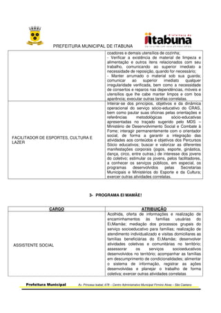 PREFEITURA MUNICIPAL DE ITABUNA
Prefeitura Municipal Av. Princesa Isabel, 678 – Centro Administrativo Municipal Firmino Alves – São Caetano
coadores e demais utensílios de cozinha;
- Verificar a existência de material de limpeza e
alimentação e outros itens relacionados com seu
trabalho, comunicando ao superior imediato a
necessidade de reposição, quando for necessário;
- Manter arrumado o material sob sua guarda;
comunicar ao superior imediato qualquer
irregularidade verificada, bem como a necessidade
de consertos e reparos nas dependências, móveis e
utensílios que lhe cabe manter limpos e com boa
aparência; executar outras tarefas correlatas.
FACILITADOR DE ESPORTES, CULTURA E
LAZER
Inteirar-se dos princípios, objetivos e da dinâmica
operacional do serviço sócio-educativo do CRAS,
bem como pautar suas oficinas pelas orientações e
referências metodológicas sócio-educativas
apresentadas no traçado sugerido pelo MDS –
Ministério de Desenvolvimento Social e Combate à
Fome; interagir permanentemente com o orientador
social, de forma a garantir a integração das
atividades aos conteúdos e objetivos dos Percursos
Sócio educativos; buscar e valorizar as diferentes
manifestações corporais (jogos, esporte, ginástica,
dança, circo, entre outras.) de interesse dos jovens
do coletivo; estimular os jovens, pelos facilitadores,
a conhecer os serviços públicos, em especial, os
programas desenvolvidos pelas Secretarias
Municipais e Ministérios do Esporte e da Cultura;
exercer outras atividades correlatas.
3- PROGRAMA EI MAMÃE!
CARGO ATRIBUIÇÃO
ASSISTENTE SOCIAL
Acolhida, oferta de informações e realização de
encaminhamentos às famílias usuárias do
Ei,Mamãe; mediação dos processos grupais do
serviço socioeducativo para famílias; realização de
atendimento individualizado e visitas domiciliares as
famílias beneficiárias do Ei,Mamãe; desenvolver
atividades coletivas e comunitárias no território;
assessorar os serviços socioeducativos
desenvolvidos no território; acompanhar as famílias
em descumprimento de condicionalidades; alimentar
o sistema de informação, registrar as ações
desenvolvidas e planejar o trabalho de forma
coletiva; exercer outras atividades correlatas
 