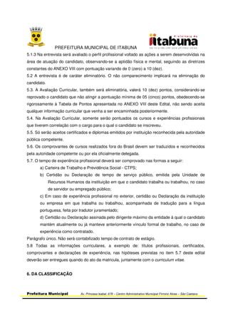 PREFEITURA MUNICIPAL DE ITABUNA
Prefeitura Municipal Av. Princesa Isabel, 678 – Centro Administrativo Municipal Firmino Alves – São Caetano
5.1.3 Na entrevista será avaliado o perfil profissional voltado as ações a serem desenvolvidas na
área de atuação do candidato, observando-se a aptidão física e mental, seguindo as diretrizes
constantes do ANEXO VIII com pontuação variando de 0 (zero) a 10 (dez).
5.2 A entrevista é de caráter eliminatório. O não comparecimento implicará na eliminação do
candidato.
5.3. A Avaliação Curricular, também será eliminatória, valerá 10 (dez) pontos, considerando-se
reprovado o candidato que não atingir a pontuação mínima de 05 (cinco) pontos, obedecendo-se
rigorosamente à Tabela de Pontos apresentada no ANEXO VIII deste Edital, não sendo aceita
qualquer informação curricular que venha a ser encaminhada posteriormente.
5.4. Na Avaliação Curricular, somente serão pontuados os cursos e experiências profissionais
que tiverem correlação com o cargo para o qual o candidato se inscreveu.
5.5. Só serão aceitos certificados e diplomas emitidos por instituição reconhecida pela autoridade
pública competente.
5.6. Os comprovantes de cursos realizados fora do Brasil devem ser traduzidos e reconhecidos
pela autoridade competente ou por ela oficialmente delegada.
5.7. O tempo de experiência profissional deverá ser comprovado nas formas a seguir:
a) Carteira de Trabalho e Previdência Social - CTPS;
b) Certidão ou Declaração de tempo de serviço público, emitida pela Unidade de
Recursos Humanos da instituição em que o candidato trabalha ou trabalhou, no caso
de servidor ou empregado público;
c) Em caso de experiência profissional no exterior, certidão ou Declaração da instituição
ou empresa em que trabalha ou trabalhou, acompanhada de tradução para a língua
portuguesa, feita por tradutor juramentado;
d) Certidão ou Declaração assinada pelo dirigente máximo da entidade à qual o candidato
mantém atualmente ou já manteve anteriormente vínculo formal de trabalho, no caso de
experiência como contratado.
Parágrafo único. Não será contabilizado tempo de contrato de estágio.
5.8 Todas as informações curriculares, a exemplo de: títulos profissionais, certificados,
comprovantes e declarações de experiência, nas hipóteses previstas no item 5.7 deste edital
deverão ser entregues quando do ato da matricula, juntamente com o curriculum vitae.
6. DA CLASSIFICAÇÃO
 