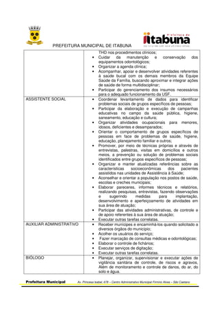 PREFEITURA MUNICIPAL DE ITABUNA
Prefeitura Municipal Av. Princesa Isabel, 678 – Centro Administrativo Municipal Firmino Alves – São Caetano
THD nos procedimentos clínicos;
• Cuidar da manutenção e conservação dos
equipamentos odontológicos;
• Organizar a agenda clínica;
• Acompanhar, apoiar e desenvolver atividades referentes
à saúde bucal com os demais membros da Equipe
Saúde da Família, buscando aproximar e integrar ações
de saúde de forma multidisciplinar;
• Participar do gerenciamento dos insumos necessários
para o adequado funcionamento da USF.
ASSISTENTE SOCIAL • Coordenar levantamento de dados para identificar
problemas sociais de grupos específicos de pessoas;
• Participar da elaboração e execução de campanhas
educativas no campo da saúde pública, higiene,
saneamento, educação e cultura;
• Organizar atividades ocupacionais para menores,
idosos, deficientes e desamparados;
• Orientar o comportamento de grupos específicos de
pessoas em face de problemas de saúde, higiene,
educação, planejamento familiar e outros;
• Promover, por meio de técnicas próprias e através de
entrevistas, palestras, visitas em domicílios e outros
meios, a prevenção ou solução de problemas sociais
identificados entre grupos específicos de pessoas;
• Organizar e manter atualizadas referências sobre as
características socioeconômicas dos pacientes
assistidos nas unidades de Assistência à Saúde;
• Aconselhar e orientar a população nos postos de saúde,
escolas e creches municipais;
• Elaborar pareceres, informes técnicos e relatórios,
realizando pesquisas, entrevistas, fazendo observações
e sugerindo medidas para implantação,
desenvolvimento e aperfeiçoamento de atividades em
sua área de atuação;
• Participar das atividades administrativas, de controle e
de apoio referentes à sua área de atuação;
• Executar outras tarefas correlatas.
AUXILIAR ADMINISTRATIVO • Receber munícipes e encaminhá-los quando solicitado a
diversos órgãos do município;
• Acolher os usuários do serviço;
• Fazer marcação de consultas médicas e odontológicas;
• Elaborar o controle de fichários;
• Executar serviços de digitação;
• Executar outras tarefas correlatas.
BIÓLOGO • Planejar, organizar, supervisionar e executar ações de
vigilância sanitária de controle, de riscos e agravos,
Além de monitoramento e controle de danos, do ar, do
solo e água.
 