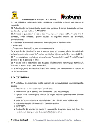 PREFEITURA MUNICIPAL DE ITABUNA
Prefeitura Municipal Av. Princesa Isabel, 678 – Centro Administrativo Municipal Firmino Alves – São Caetano
6.1 Os candidatos classificados serão convocados obedecendo à ordem decrescente de
pontuação.
6.2 A classificação final dos candidatos se dará pelo somatório de pontos da avaliação curricular
e entrevista, segundo diretrizes do ANEXO VIII.
6.3. Em caso de igualdade de pontos na Nota Final, originando empate na Classificação Final do
candidato, serão utilizados, quando couber, os seguintes critérios de desempate,
sucessivamente:
a) Maior tempo de experiência comprovada de atuação junto ao Serviço Público;
b) Maior idade;
c) Comprovação de atuação na área em empresa privada.
6.4 A relação dos classificados para a segunda etapa do processo seletivo será divulgada
obrigatoriamente na homepage da Prefeitura Municipal de Itabuna, no dia 15 de março de 2013.
6.5 A homologação do resultado da primeira fase do Processo Seletivo, pelo Prefeito Municipal
ocorrerá no dia 25 de março de 2013.
6.6 A relação final de classificados será divulgada obrigatoriamente na homepage da Prefeitura
Municipal de Itabuna no dia 03 de abril de 2013.
6.7 A homologação do resultado final do Processo Seletivo, pelo Prefeito Municipal ocorrerá no
dia 09 de abril de 2013.
7. DA CONTRATAÇÃO
7.1 A contratação e o exercício da função dependerá da comprovação dos seguintes requisitos
básicos:
a) Classificação no Processo Seletivo Simplificado;
b) Idade mínima de 18 (dezoito) anos completados a data da contratação;
c) Aptidão física e mental para exercício da função mediante apresentação de atestado
laboral;
d) Estar em regularidade com a Justiça Eleitoral e com o Serviço Militar se for o caso;
e) Escolaridade em conformidade com a habilitação exigida;
f) PIS/PASEP;
g) Declaração de acúmulo de cargos (a acumulação de cargos, ainda que lícita, fica
condicionada à comprovação da compatibilidade de horários);
 