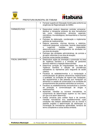 PREFEITURA MUNICIPAL DE ITABUNA
Prefeitura Municipal Av. Princesa Isabel, 678 – Centro Administrativo Municipal Firmino Alves – São Caetano
• Fornecer suporte em Educação Continuada conforme as
exigências da Regionalização do SAMU.
FARMACÊUTICO • Desenvolver, produzir, dispensar, controlar, armazenar,
distribuir e transportar produtos da área farmacêutica
tais como medicamentos, alimentos especiais,
cosméticos, imunobiológicos, domissanitários e insumos
correlatos;
• Participar da elaboração, coordenação e implementar
políticas de medicamentos;
• Elaborar pareceres, informes técnicos e relatórios,
realizando pesquisas, entrevistas, fazendo observações
e sugerindo medidas para implantação,
desenvolvimento e aperfeiçoamento de atividades em
sua área de atuação;
• Participar das atividades administrativas, de controle e
de apoio referentes à sua área de atuação;
• Executar outras tarefas correlatas.
FISCAL SANITÁRIO • Desenvolver ações de orientação e prevenção na área
de Vigilância Sanitária e a emissão de pareceres
técnicos relativos a inspeção desenvolvidas;
• Determinar correção de irregularidades nas áreas de
Vigilância Sanitária e adoção de providências
saneadores ou repressivas para resguardo de saúde
coletiva;
• Fiscalizar os estabelecimentos e a manipulação e
comercialização de gêneros alimentícios inspecionando
a qualidade, as condições de higiene das instalações,
dos equipamentos e das pessoas que manipulam os
alimentos e o estado de conservação e as condições de
armazenamento dos produtos oferecidos ao consumo;
• Fiscalizar os estabelecimentos farmacêuticos e controle
da produção e comercialização de drogas e
medicamentos;
• Apreender, interditar ou incinerar mercadorias, no
cumprimento de determinação superior ou nos casos
em que a lei assim determinar;
• Coletar amostras para análise fiscal e de controle,
interditar mercadorias e/ou estabelecimentos cujas
condições não estejam satisfatórias com as normas e
padrões exigidos e determinação da distribuição ou
incineração de mercadorias apreendidas, lavratura de
termo competente e outras tarefas similares.
 