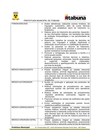 PREFEITURA MUNICIPAL DE ITABUNA
Prefeitura Municipal Av. Princesa Isabel, 678 – Centro Administrativo Municipal Firmino Alves – São Caetano
FONOAUDIÓLOGO • Avaliar deficiências, realizando exames fonéticos, da
linguagem, audiometria, além de outras técnicas
próprias para estabelecer plano de tratamento ou
terapêutico;
• Elaborar plano de tratamento dos pacientes, baseando-
se nas informações médicas, nos resultados dos testes
de avaliação fonoaudiológica e nas peculiaridades de
cada caso;
• Desenvolver trabalhos de correção de distúrbios da
palavra, voz, linguagem e audição, objetivando a
reeducação neuromuscular e a reabilitação do paciente;
• Avaliar os pacientes no decorrer do tratamento,
observando a evolução do processo e promovendo os
ajustes necessários na terapia adotada;
• Promover a reintegração dos pacientes à família e a
outros grupos sociais;
• Elaborar pareceres, informes técnicos e relatórios,
realizando pesquisas, entrevistas, fazendo observações
e sugerindo medidas para implantação,
desenvolvimento e aperfeiçoamento de atividades em
sua área de atuação;
• Executar outras tarefas correlatas.
MÉDICO ANGIOLOGISTA • Prestar assistência integral ao cidadão efetuando
exames médicos, emitindo diagnósticos, prescrevendo
medicamentos e realizando outras formas de tratamento
para diversos tipos de enfermidades na sua área de
atuação, aplicando recursos de medicina preventiva ou
terapêutica.
MÉDICO AUTORIZADOR • Auxiliar na construção e aplicação dos protocolos de
regulação;
• Realizar solicitações de procedimentos em casos
específicos quando não permitido para operadores
solicitantes;
• Realizar análise de solicitações de procedimentos
regulados pendentes, autorizando, negando ou
devolvendo;
• Preencher sempre os campos de justificativa das ações
realizadas;
• Excluir solicitações já autorizadas quando houver
coerência e justificar a exclusão.
MÉDICO CARDIOLOGISTA • Prestar assistência integral ao cidadão efetuando
exames médicos, emitindo diagnósticos, prescrevendo
medicamentos e realizando outras formas de tratamento
para diversos tipos de enfermidades na sua área de
atuação, aplicando recursos de medicina preventiva ou
terapêutica.
MÉDICO CIRURGIÃO GERAL • Prestar assistência integral ao cidadão efetuando
exames médicos, emitindo diagnósticos, prescrevendo
medicamentos e realizando outras formas de tratamento
 