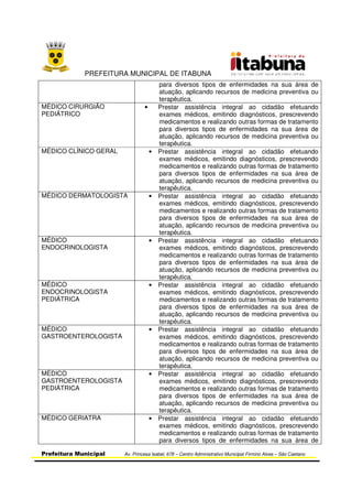 PREFEITURA MUNICIPAL DE ITABUNA
Prefeitura Municipal Av. Princesa Isabel, 678 – Centro Administrativo Municipal Firmino Alves – São Caetano
para diversos tipos de enfermidades na sua área de
atuação, aplicando recursos de medicina preventiva ou
terapêutica.
MÉDICO CIRURGIÃO
PEDIÁTRICO
• Prestar assistência integral ao cidadão efetuando
exames médicos, emitindo diagnósticos, prescrevendo
medicamentos e realizando outras formas de tratamento
para diversos tipos de enfermidades na sua área de
atuação, aplicando recursos de medicina preventiva ou
terapêutica.
MÉDICO CLÍNICO GERAL • Prestar assistência integral ao cidadão efetuando
exames médicos, emitindo diagnósticos, prescrevendo
medicamentos e realizando outras formas de tratamento
para diversos tipos de enfermidades na sua área de
atuação, aplicando recursos de medicina preventiva ou
terapêutica.
MÉDICO DERMATOLOGISTA • Prestar assistência integral ao cidadão efetuando
exames médicos, emitindo diagnósticos, prescrevendo
medicamentos e realizando outras formas de tratamento
para diversos tipos de enfermidades na sua área de
atuação, aplicando recursos de medicina preventiva ou
terapêutica.
MÉDICO
ENDOCRINOLOGISTA
• Prestar assistência integral ao cidadão efetuando
exames médicos, emitindo diagnósticos, prescrevendo
medicamentos e realizando outras formas de tratamento
para diversos tipos de enfermidades na sua área de
atuação, aplicando recursos de medicina preventiva ou
terapêutica.
MÉDICO
ENDOCRINOLOGISTA
PEDIÁTRICA
• Prestar assistência integral ao cidadão efetuando
exames médicos, emitindo diagnósticos, prescrevendo
medicamentos e realizando outras formas de tratamento
para diversos tipos de enfermidades na sua área de
atuação, aplicando recursos de medicina preventiva ou
terapêutica.
MÉDICO
GASTROENTEROLOGISTA
• Prestar assistência integral ao cidadão efetuando
exames médicos, emitindo diagnósticos, prescrevendo
medicamentos e realizando outras formas de tratamento
para diversos tipos de enfermidades na sua área de
atuação, aplicando recursos de medicina preventiva ou
terapêutica.
MÉDICO
GASTROENTEROLOGISTA
PEDIÁTRICA
• Prestar assistência integral ao cidadão efetuando
exames médicos, emitindo diagnósticos, prescrevendo
medicamentos e realizando outras formas de tratamento
para diversos tipos de enfermidades na sua área de
atuação, aplicando recursos de medicina preventiva ou
terapêutica.
MÉDICO GERIATRA • Prestar assistência integral ao cidadão efetuando
exames médicos, emitindo diagnósticos, prescrevendo
medicamentos e realizando outras formas de tratamento
para diversos tipos de enfermidades na sua área de
 