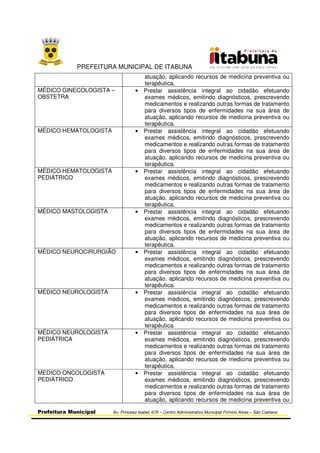 PREFEITURA MUNICIPAL DE ITABUNA
Prefeitura Municipal Av. Princesa Isabel, 678 – Centro Administrativo Municipal Firmino Alves – São Caetano
atuação, aplicando recursos de medicina preventiva ou
terapêutica.
MÉDICO GINECOLOGISTA –
OBSTETRA
• Prestar assistência integral ao cidadão efetuando
exames médicos, emitindo diagnósticos, prescrevendo
medicamentos e realizando outras formas de tratamento
para diversos tipos de enfermidades na sua área de
atuação, aplicando recursos de medicina preventiva ou
terapêutica.
MÉDICO HEMATOLOGISTA • Prestar assistência integral ao cidadão efetuando
exames médicos, emitindo diagnósticos, prescrevendo
medicamentos e realizando outras formas de tratamento
para diversos tipos de enfermidades na sua área de
atuação, aplicando recursos de medicina preventiva ou
terapêutica.
MÉDICO HEMATOLOGISTA
PEDIÁTRICO
• Prestar assistência integral ao cidadão efetuando
exames médicos, emitindo diagnósticos, prescrevendo
medicamentos e realizando outras formas de tratamento
para diversos tipos de enfermidades na sua área de
atuação, aplicando recursos de medicina preventiva ou
terapêutica.
MÉDICO MASTOLOGISTA • Prestar assistência integral ao cidadão efetuando
exames médicos, emitindo diagnósticos, prescrevendo
medicamentos e realizando outras formas de tratamento
para diversos tipos de enfermidades na sua área de
atuação, aplicando recursos de medicina preventiva ou
terapêutica.
MÉDICO NEUROCIRURGIÃO • Prestar assistência integral ao cidadão efetuando
exames médicos, emitindo diagnósticos, prescrevendo
medicamentos e realizando outras formas de tratamento
para diversos tipos de enfermidades na sua área de
atuação, aplicando recursos de medicina preventiva ou
terapêutica.
MÉDICO NEUROLOGISTA • Prestar assistência integral ao cidadão efetuando
exames médicos, emitindo diagnósticos, prescrevendo
medicamentos e realizando outras formas de tratamento
para diversos tipos de enfermidades na sua área de
atuação, aplicando recursos de medicina preventiva ou
terapêutica.
MÉDICO NEUROLOGISTA
PEDIÁTRICA
• Prestar assistência integral ao cidadão efetuando
exames médicos, emitindo diagnósticos, prescrevendo
medicamentos e realizando outras formas de tratamento
para diversos tipos de enfermidades na sua área de
atuação, aplicando recursos de medicina preventiva ou
terapêutica.
MEDICO ONCOLOGISTA
PEDIÁTRICO
• Prestar assistência integral ao cidadão efetuando
exames médicos, emitindo diagnósticos, prescrevendo
medicamentos e realizando outras formas de tratamento
para diversos tipos de enfermidades na sua área de
atuação, aplicando recursos de medicina preventiva ou
 