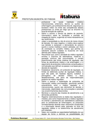 PREFEITURA MUNICIPAL DE ITABUNA
Prefeitura Municipal Av. Princesa Isabel, 678 – Centro Administrativo Municipal Firmino Alves – São Caetano
profissional de saúde habilitado (médico
intervencionista, enfermeiro, técnico ou auxiliar de
enfermagem), por profissional da área de segurança ou
bombeiro militar (no limite das competências desses
profissionais) ou ainda por leigo que se encontre no
local da situação de urgência;
• Definir e acionar o serviço de destino do paciente,
informando-o sobre as condições e previsão de
chegada do mesmo, sugerindo os meios necessários ao
seu acolhimento;
• Julgar a necessidade ou não do envio de meios móveis
de atenção. Em caso negativo, o médico deve explicar
sua decisão e esclarecer o demandante do socorro
quanto a outras medidas a serem adotadas, por meio
de orientação ou conselho médico, que permita ao
solicitante assumir cuidados ou buscá-los em local
definido pelo médico regulador;
• Reconhecer que, como a atividade do médico regulador
envolve o exercício da telemedicina, impõe-se a
gravação contínua das comunicações, o correto
preenchimento das fichas médicas de regulação, das
fichas de atendimento médico e de enfermagem, e o
seguimento de protocolos institucionais consensuados e
normatizados que definam os passos e as bases para a
decisão do regulador;
• Estabelecer claramente, em protocolo de regulação, os
limites do telefonista auxiliar de regulação médica, o
qual não pode, em hipótese alguma, substituir a
prerrogativa de decisão médica e seus
desdobramentos, sob pena de responsabilização
posterior do médico regulador;
• Definir e pactuar a implantação de protocolos de
intervenção médica pré-hospitalar, garantindo perfeito
entendimento entre o médico regulador e o
intervencionista, quanto aos elementos de decisão e
intervenção, objetividade nas comunicações e precisão
nos encaminhamentos decorrentes;
• Monitorar o conjunto das missões de atendimento e as
demandas pendentes;
• Registrar sistematicamente os dados das regulações e
missões, pois como freqüentemente o médico regulador
irá orientar o atendimento por radiotelefonia (sobretudo
para os profissionais de enfermagem), os protocolos
correspondentes deverão estar claramente constituídos
e a autorização deverá estar assinada na ficha de
regulação médica e no boletim/ficha de atendimento
pré-hospitalar;
• Saber com exatidão as capacidades/habilidades da sua
equipe de forma a dominar as possibilidades de
 