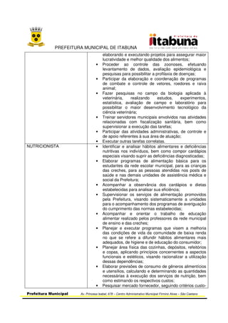 PREFEITURA MUNICIPAL DE ITABUNA
Prefeitura Municipal Av. Princesa Isabel, 678 – Centro Administrativo Municipal Firmino Alves – São Caetano
elaborando e executando projetos para assegurar maior
lucratividade e melhor qualidade dos alimentos;
• Proceder ao controle das zoonoses, efetuando
levantamento de dados, avaliação epidemiológica e
pesquisas para possibilitar a profilaxia de doenças;
• Participar da elaboração e coordenação de programas
de combate e controle de vetores, roedores e raiva
animal;
• Fazer pesquisas no campo da biologia aplicada à
veterinária, realizando estudos, experimentos,
estatística, avaliação de campo e laboratório para
possibilitar o maior desenvolvimento tecnológico da
ciência veterinária;
• Treinar servidores municipais envolvidos nas atividades
relacionadas com fiscalização sanitária, bem como
supervisionar a execução das tarefas;
• Participar das atividades administrativas, de controle e
de apoio referentes à sua área de atuação;
• Executar outras tarefas correlatas.
NUTRICIONISTA • Identificar e analisar hábitos alimentares e deficiências
nutritivas nos indivíduos, bem como compor cardápios
especiais visando suprir as deficiências diagnosticadas;
• Elaborar programas de alimentação básica para os
estudantes da rede escolar municipal, para as crianças
das creches, para as pessoas atendidas nos posts de
saúde e nas demais unidades de assistência médica e
social da Prefeitura;
• Acompanhar a observância dos cardápios e dietas
estabelecidas para analisar sua eficiência;
• Supervisionar os serviços de alimentação promovidos
pela Prefeitura, visando sistematicamente a unidades
para o acompanhamento dos programas de averiguação
do cumprimento das normas estabelecidas;
• Acompanhar e orientar o trabalho de educação
alimentar realizado pelos professores da rede municipal
de ensino e das creches;
• Planejar e executar programas que visem a melhoria
das condições de vida da comunidade de baixa renda
no que se refere a difundir hábitos alimentares mais
adequados, de higiene e de educação do consumidor;
• Planejar área física das cozinhas, depósitos, refeitórios
e copas, aplicando princípios concernentes a aspectos
funcionais e estéticos, visando racionalizar a utilização
dessas dependências;
• Elaborar previsões de consumo de gêneros alimentícios
e utensílios, calculando e determinando as quantidades
necessárias à execução dos serviços de nutrição, bem
como estimando os respectivos custos;
• Pesquisar mercado fornecedor, seguindo critérios custo-
 