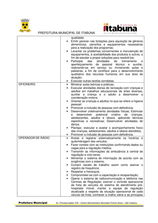 PREFEITURA MUNICIPAL DE ITABUNA
Prefeitura Municipal Av. Princesa Isabel, 678 – Centro Administrativo Municipal Firmino Alves – São Caetano
qualidade;
• Emitir parecer nas licitações para aquisição de gêneros
alimentícios, utensílios e equipamentos necessários
para a realização dos programas;
• Levantar os problemas concernentes à manutenção de
equipamentos, à aceitabilidade dos produtos e outros, a
fim de estudar e propor soluções para resolvê-los;
• Participar das atividades de treinamento e
aperfeiçoamento de pessoal técnico e auxiliar,
realizando-as em serviço ou ministrando aulas e
palestras, a fim de contribuir para o desenvolvimento
qualitativo dos recursos humanos em sua área de
atuação;
• Executar outras tarefas correlatas.
OFICINEIRO • Ministrar aulas teóricas e práticas;
• Executar atividades diárias de recreação com crianças e
adultos em trabalhos educacionais de artes diversas,
auxiliar a criança e o adulto a desenvolver a
coordenação motora;
• Orientar as crianças e adultos no que se refere a higiene
pessoal;
• Promover a inclusão de pessoas com deficiência;
• Desenvolver coletivamente atividades físicas; Estimular
e desenvolver potencial criativo de crianças,
adolescentes, adultos e idosos, aplicando técnicas
esportivas e recreativas; Desenvolver atividades de
dança;
• Planejar, executar e avaliar o acompanhamento físico
das crianças, adolescentes, adultos e idosos atendidos;
• Promover a inclusão de pessoas com deficiência.
OPERADOR DE RÁDIO • Anotar e registrar sistematicamente os horários e
quilometragem dos veículos;
• Fazer contato com as instituições confirmando dados ou
vagas para a regulação médica;
• Transmitir as informações da ambulância à central de
regulação e vice-versa;
• Alimentar o sistema de informação de acordo com as
exigências com o sistema;
• Cumprir escala de trabalho assim como assinar o
registro de frequência;
• Respeitar a hierarquia;
• Comprometer-se com a capacitação e recapacitação;
• Operar o sistema de radiocomunicação e telefonia nas
Centrais de Regulação; exercer o controle operacional
da frota de veículos do sistema de atendimento pré-
hospitalar móvel; manter a equipe de regulação
atualizada a respeito da situação operacional de cada
veículo da frota; conhecer a malha viária e as principais
 
