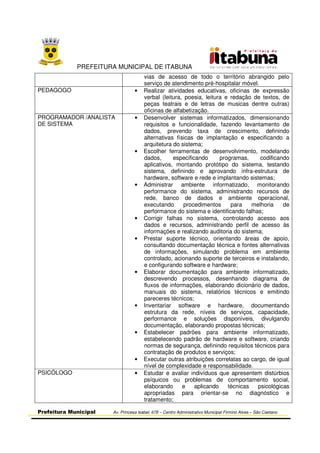 PREFEITURA MUNICIPAL DE ITABUNA
Prefeitura Municipal Av. Princesa Isabel, 678 – Centro Administrativo Municipal Firmino Alves – São Caetano
vias de acesso de todo o território abrangido pelo
serviço de atendimento pré-hospitalar móvel.
PEDAGOGO • Realizar atividades educativas, oficinas de expressão
verbal (leitura, poesia, leitura e redação de textos, de
peças teatrais e de letras de musicas dentre outras)
oficinas de alfabetização.
PROGRAMADOR /ANALISTA
DE SISTEMA
• Desenvolver sistemas informatizados, dimensionando
requisitos e funcionalidade, fazendo levantamento de
dados, prevendo taxa de crescimento, definindo
alternativas físicas de implantação e especificando a
arquitetura do sistema;
• Escolher ferramentas de desenvolvimento, modelando
dados, especificando programas, codificando
aplicativos, montando protótipo do sistema, testando
sistema, definindo e aprovando infra-estrutura de
hardware, software e rede e implantando sistemas;
• Administrar ambiente informatizado, monitorando
performance do sistema, administrando recursos de
rede, banco de dados e ambiente operacional,
executando procedimentos para melhoria de
performance do sistema e identificando falhas;
• Corrigir falhas no sistema, controlando acesso aos
dados e recursos, administrando perfil de acesso às
informações e realizando auditoria do sistema;
• Prestar suporte técnico, orientando áreas de apoio,
consultando documentação técnica e fontes alternativas
de informações, simulando problema em ambiente
controlado, acionando suporte de terceiros e instalando,
e configurando software e hardware;
• Elaborar documentação para ambiente informatizado,
descrevendo processos, desenhando diagrama de
fluxos de informações, elaborando dicionário de dados,
manuais do sistema, relatórios técnicos e emitindo
pareceres técnicos;
• Inventariar software e hardware, documentando
estrutura da rede, níveis de serviços, capacidade,
performance e soluções disponíveis, divulgando
documentação, elaborando propostas técnicas;
• Estabelecer padrões para ambiente informatizado,
estabelecendo padrão de hardware e software, criando
normas de segurança, definindo requisitos técnicos para
contratação de produtos e serviços;
• Executar outras atribuições correlatas ao cargo, de igual
nível de complexidade e responsabilidade.
PSICÓLOGO • Estudar e avaliar indivíduos que apresentem distúrbios
psíquicos ou problemas de comportamento social,
elaborando e aplicando técnicas psicológicas
apropriadas para orientar-se no diagnóstico e
tratamento;
 