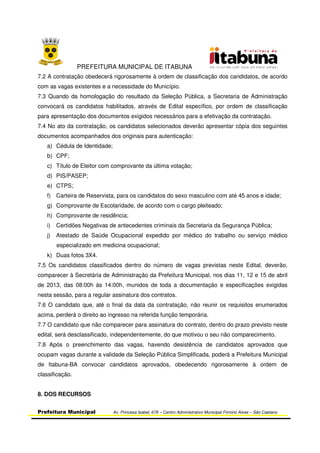 PREFEITURA MUNICIPAL DE ITABUNA
Prefeitura Municipal Av. Princesa Isabel, 678 – Centro Administrativo Municipal Firmino Alves – São Caetano
7.2 A contratação obedecerá rigorosamente à ordem de classificação dos candidatos, de acordo
com as vagas existentes e a necessidade do Município.
7.3 Quando da homologação do resultado da Seleção Pública, a Secretaria de Administração
convocará os candidatos habilitados, através de Edital específico, por ordem de classificação
para apresentação dos documentos exigidos necessários para a efetivação da contratação.
7.4 No ato da contratação, os candidatos selecionados deverão apresentar cópia dos seguintes
documentos acompanhados dos originais para autenticação:
a) Cédula de Identidade;
b) CPF;
c) Título de Eleitor com comprovante da última votação;
d) PIS/PASEP;
e) CTPS;
f) Carteira de Reservista, para os candidatos do sexo masculino com até 45 anos e idade;
g) Comprovante de Escolaridade, de acordo com o cargo pleiteado;
h) Comprovante de residência;
i) Certidões Negativas de antecedentes criminais da Secretaria da Segurança Pública;
j) Atestado de Saúde Ocupacional expedido por médico do trabalho ou serviço médico
especializado em medicina ocupacional;
k) Duas fotos 3X4.
7.5 Os candidatos classificados dentro do número de vagas previstas neste Edital, deverão,
comparecer à Secretária de Administração da Prefeitura Municipal, nos dias 11, 12 e 15 de abril
de 2013, das 08:00h às 14:00h, munidos de toda a documentação e especificações exigidas
nesta sessão, para a regular assinatura dos contratos.
7.6 O candidato que, até o final da data da contratação, não reunir os requisitos enumerados
acima, perderá o direito ao ingresso na referida função temporária.
7.7 O candidato que não comparecer para assinatura do contrato, dentro do prazo previsto neste
edital, será desclassificado, independentemente, do que motivou o seu não comparecimento.
7.8 Após o preenchimento das vagas, havendo desistência de candidatos aprovados que
ocupam vagas durante a validade da Seleção Pública Simplificada, poderá a Prefeitura Municipal
de Itabuna-BA convocar candidatos aprovados, obedecendo rigorosamente à ordem de
classificação.
8. DOS RECURSOS
 