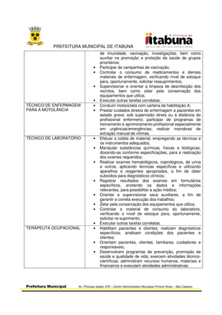 PREFEITURA MUNICIPAL DE ITABUNA
Prefeitura Municipal Av. Princesa Isabel, 678 – Centro Administrativo Municipal Firmino Alves – São Caetano
de imunidade, vacinação, investigações, bem como
auxiliar na promoção e proteção da saúde de grupos
prioritários;
• Participar de campanhas de vacinação;
• Controlar o consumo de medicamentos e demais
materiais de enfermagem, verificando nível de estoque
para, oportunamente, solicitar ressuprimentos;
• Supervisionar e orientar a limpeza de desinfecção dos
recintos, bem como zelar pela conservação dos
equipamentos que utiliza;
• Executar outras tarefas correlatas.
TÉCNICO DE ENFERMAGEM
PARA A MOTOLÂNCIA
• Conduzir motocicleta com carteira de habilitação A;
• Prestar cuidados diretos de enfermagem a pacientes em
estado grave, sob supervisão direta ou à distância do
profissional enfermeiro; participar de programas de
treinamento e aprimoramento profissional especialmente
em urgências/emergências; realizar manobras de
extração manual de vítimas.
TÉCNICO DE LABORATÓRIO • Efetuar a coleta de material, empregando as técnicas e
os instrumentos adequados;
• Manipular substâncias químicas, físicas e biológicas,
dosando-as conforme especificações, para a realização
dos exames requeridos;
• Realizar exames hematológicos, coprológicos, de urina
e outros, aplicando técnicas específicas e utilizando
aparelhos e reagentes apropriados, a fim de obter
subsídios para diagnósticos clínicos;
• Registrar resultados dos exames em formulários
específicos, anotando os dados e informações
relevantes, para possibilitar a ação médica;
• Orientar e supervisionar seus auxiliares, a fim de
garantir a correta execução dos trabalhos;
• Zelar pela conservação dos equipamentos que utiliza;
• Controlar o material de consumo do laboratório,
verificando o nível de estoque para, oportunamente,
solicitar re-suprimento;
• Executar outras tarefas correlatas.
TERAPEUTA OCUPACIONAL • Habilitam pacientes e clientes; realizam diagnósticos
específicos; analisam condições dos pacientes e
clientes;
• Orientam pacientes, clientes, familiares, cuidadores e
responsáveis;
• Desenvolvem programas de prevenção, promoção de
saúde e qualidade de vida; exercem atividades técnico-
científicas; administram recursos humanos, materiais e
financeiros e executam atividades administrativas.
 