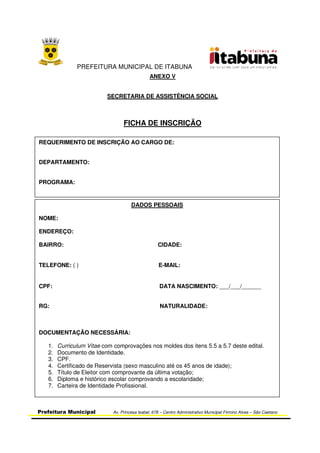 PREFEITURA MUNICIPAL DE ITABUNA
Prefeitura Municipal Av. Princesa Isabel, 678 – Centro Administrativo Municipal Firmino Alves – São Caetano
ANEXO V
SECRETARIA DE ASSISTÊNCIA SOCIAL
FICHA DE INSCRIÇÃO
REQUERIMENTO DE INSCRIÇÃO AO CARGO DE:
DEPARTAMENTO:
PROGRAMA:
DADOS PESSOAIS
NOME:
ENDEREÇO:
BAIRRO: CIDADE:
TELEFONE: ( ) E-MAIL:
CPF: DATA NASCIMENTO: ___/___/______
RG: NATURALIDADE:
DOCUMENTAÇÃO NECESSÁRIA:
1. Curriculum Vitae com comprovações nos moldes dos itens 5.5 a 5.7 deste edital.
2. Documento de Identidade.
3. CPF.
4. Certificado de Reservista (sexo masculino até os 45 anos de idade);
5. Título de Eleitor com comprovante da última votação;
6. Diploma e histórico escolar comprovando a escolaridade;
7. Carteira de Identidade Profissional.
 