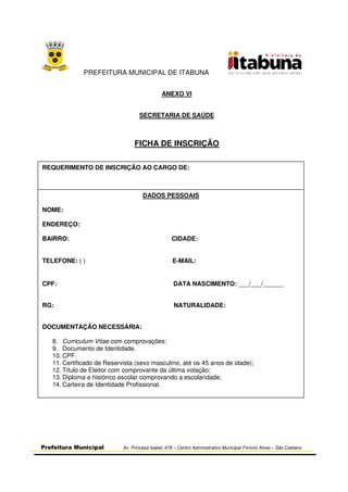 PREFEITURA MUNICIPAL DE ITABUNA
Prefeitura Municipal Av. Princesa Isabel, 678 – Centro Administrativo Municipal Firmino Alves – São Caetano
ANEXO VI
SECRETARIA DE SAÚDE
FICHA DE INSCRIÇÃO
REQUERIMENTO DE INSCRIÇÃO AO CARGO DE:
DADOS PESSOAIS
NOME:
ENDEREÇO:
BAIRRO: CIDADE:
TELEFONE: ( ) E-MAIL:
CPF: DATA NASCIMENTO: ___/___/______
RG: NATURALIDADE:
DOCUMENTAÇÃO NECESSÁRIA:
8. Curriculum Vitae com comprovações:
9. Documento de Identidade.
10. CPF.
11. Certificado de Reservista (sexo masculino, até os 45 anos de idade);
12. Título de Eleitor com comprovante da última votação;
13. Diploma e histórico escolar comprovando a escolaridade;
14. Carteira de Identidade Profissional.
 