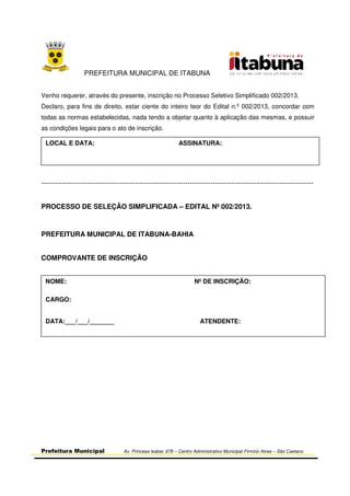 PREFEITURA MUNICIPAL DE ITABUNA
Prefeitura Municipal Av. Princesa Isabel, 678 – Centro Administrativo Municipal Firmino Alves – São Caetano
Venho requerer, através do presente, inscrição no Processo Seletivo Simplificado 002/2013.
Declaro, para fins de direito, estar ciente do inteiro teor do Edital n.º 002/2013, concordar com
todas as normas estabelecidas, nada tendo a objetar quanto à aplicação das mesmas, e possuir
as condições legais para o ato de inscrição.
-----------------------------------------------------------------------------------------------------------------------
PROCESSO DE SELEÇÃO SIMPLIFICADA – EDITAL Nº 002/2013.
PREFEITURA MUNICIPAL DE ITABUNA-BAHIA
COMPROVANTE DE INSCRIÇÃO
LOCAL E DATA: ASSINATURA:
NOME: Nº DE INSCRIÇÃO:
CARGO:
DATA:___/___/_______ ATENDENTE:
 