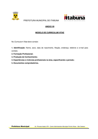 PREFEITURA MUNICIPAL DE ITABUNA
Prefeitura Municipal Av. Princesa Isabel, 678 – Centro Administrativo Municipal Firmino Alves – São Caetano
ANEXO VII
MODELO DE CURRICULUM VITAE
No Curriculum Vitae deve constar:
1. Identificação: Nome, sexo, data de nascimento, filiação, endereço, telefone e e-mail para
contato;
2. Formação Profissional;
3. Produção de Conhecimento;
4. Experiências e vivências profissionais na área, especificando o período;
5. Documentos comprobatórios.
 