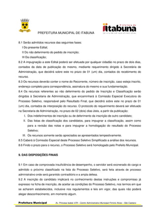 PREFEITURA MUNICIPAL DE ITABUNA
Prefeitura Municipal Av. Princesa Isabel, 678 – Centro Administrativo Municipal Firmino Alves – São Caetano
8.1 Serão admitidos recursos das seguintes fases:
I Do presente Edital;
II Do não deferimento do pedido de inscrição;
III Da classificação;
8.2 A impugnação a este Edital poderá ser efetuada por qualquer cidadão no prazo de dois dias,
contados da data de publicação do mesmo, mediante requerimento dirigido à Secretária de
Administração, que decidirá sobre este no prazo de 01 (um) dia, contados do recebimento do
recurso.
8.3 Os recursos deverão conter o nome do Recorrente, número de inscrição, caso esteja inscrito,
endereço completo para correspondência, assinatura do mesmo e sua fundamentação.
8.4 Os recursos referentes ao não deferimento do pedido de Inscrição e Classificação serão
dirigidos à Secretaria de Administração, que encaminhará à Comissão Especial Executora do
Processo Seletivo, responsável pelo Resultado Final, que decidirá sobre este no prazo de 01
(um) dia, contados da interposição do recurso. O protocolo do requerimento deverá ser efetuado
na Secretaria de Administração, no prazo de 02 (dois) dias úteis, a partir da publicação:
I. Dos indeferimentos de inscrição ou de deferimento da inscrição de outro candidato;
II. Das listas de classificação dos candidatos, para impugnar a classificação, assim como
para a revisão das notas e para impugnar a homologação do resultado do Processo
Seletivo;
III. Os recursos somente serão apreciados se apresentados tempestivamente.
8.5 Caberá à Comissão Especial deste Processo Seletivo Simplificado a análise dos recursos.
8.6 Findo o prazo para o recurso, o Processo Seletivo será homologado pelo Prefeito Municipal.
9. DAS DISPOSIÇÕES FINAIS
9.1 Em caso de comprovada insuficiência de desempenho, o servidor será exonerado do cargo e
admitido o próximo classificado na lista do Processo Seletivo, será feita através de processo
administrativo onde será garantido contraditório e a ampla defesa.
9.2 A inscrição do candidato implicará no conhecimento destas instruções e compromisso já
expresso na ficha de inscrição, de aceitar as condições do Processo Seletivo, nos termos em que
se acharem estabelecidos, inclusive nos regulamentos e leis em vigor, das quais não poderá
alegar desconhecimento, em momento algum.
 