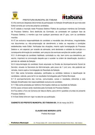 PREFEITURA MUNICIPAL DE ITABUNA
Prefeitura Municipal Av. Princesa Isabel, 678 – Centro Administrativo Municipal Firmino Alves – São Caetano
9.3 As eventuais despesas decorrentes da participação na Seleção Simplificada de que trata este
Edital correrão por conta dos próprios candidatos.
9.4 É vedada a inscrição neste Processo Seletivo Público de quaisquer membros da Comissão
de Processo Seletivo. Será destituído da Comissão, se constatado em qualquer fase do
Processo Seletivo, o membro que tiver qualquer parentesco até 2º grau, com os candidatos
inscritos.
9.5 É de exclusiva responsabilidade do candidato a inexatidão das afirmativas, irregularidades
nos documentos ou não-comprovação de atendimento a todos os requisitos e condições
estabelecidas neste Edital. Verificadas tais situações, mesmo após homologação do Processo
Seletivo e, em especial, por ocasião da admissão, será declarada a nulidade da inscrição e a
consequente eliminação do candidato, sem prejuízo de eventuais sanções de caráter judicial.
9.5.1 A eliminação do candidato habilitado, contratado ou não, bem como sua desistência, por
escrito, importará na convocação daquele que o suceder na ordem de classificação, durante o
período de validade da Seleção.
9.6 A documentação do candidato ficará arquivada na Divisão de Acompanhamento Social do
Servidor, situada na Secretaria de Administração, pelo prazo de 1 (um) ano, não podendo ser
retirada, mesmo após a homologação do Resultado da Seleção.
9.6.1 Não serão fornecidos atestados, certificados ou certidões relativos à classificação de
candidatos, valendo, para tal fim os resultados homologados pelo Prefeito Municipal.
9.7 O acompanhamento das normas, comunicados, avisos e resultados referentes a esta
Seleção Simplificada é de responsabilidade exclusiva do candidato.
9.7.1 Não serão prestadas por telefone informações relativas ao resultado da Seleção.
9.8 Os casos omissos serão resolvidos pela Comissão do Processo Seletivo.
9.9 Fica eleito o Foro da Comarca de Itabuna Bahia, para dirimir questões oriundas do presente
Processo Seletivo.
9.10 Este Edital entre em vigor na data de sua publicação.
GABINETE DO PREFEITO MUNICIPAL DE ITABUNA-BA, 04 de março de 2013.
CLAUDEVANE MOREIRA LEITE
Prefeito Municipal
 