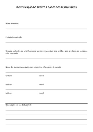 IDENTIFICAÇÃO DO EVENTO E DADOS DOS RESPONSÁVEIS




Nome do evento

_______________________________________________________________________________________



Período de realização

_______________________________________________________________________________________



Unidade ou Centro do setor financeiro que será responsável pela gestão e pela prestação de contas do
valor repassado

_______________________________________________________________________________________



Nome dos alunos responsáveis, com respectivas informações de contato

_______________________________________________________________________________________

telefone:                               e-mail:

_______________________________________________________________________________________

telefone:                               e-mail:

_______________________________________________________________________________________

telefone:                               e-mail:




Observações (de uso da SuperEst)

_______________________________________________________________________________________

_______________________________________________________________________________________

_______________________________________________________________________________________

_______________________________________________________________________________________
 
