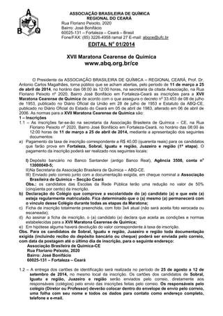 ASSOCIAÇÃO BRASILEIRA DE QUÍMICA
REGIONAL DO CEARÁ
Rua Floriano Peixoto, 2020
Bairro: José Bonifácio
60025-131 – Fortaleza – Ceará – Brasil
Fone/FAX: (85) 3226-4958 ramal 27 E-mail: abqce@ufc.br

EDITAL No 01/2014
XVII Maratona Cearense de Química

www.abq.org.br/ce
O Presidente da ASSOCIAÇÃO BRASILEIRA DE QUÍMICA – REGIONAL CEARÁ, Prof. Dr.
Antonio Carlos Magalhães, torna público que se acham abertas, pelo período de 11 de março a 25
de abril de 2014, no horário das 08:00 às 12:00 horas, na secretaria da citada Associação, na Rua
Floriano Peixoto no 2020, Bairro José Bonifácio em Fortaleza-Ceará as inscrições para a XVII
Maratona Cearense de Química de acordo com o que assegura o decreto no 33.453 de 08 de julho
de 1953, publicado no Diário Oficial da União em 28 de julho de 1953 e Estatuto da ABQ-CE,
publicado no Diário Oficial do Estado do Ceará em 05 de abril de 1983, alterado em 06 de abril de
2006. As normas para a XVII Maratona Cearense de Química são:
1 – Inscrições
1.1 – As inscrições far-se-ão na secretaria da Associação Brasileira de Química – CE, na Rua
Floriano Peixoto no 2020, Bairro José Bonifácio em Fortaleza-Ceará, no horário das 08:00 às
12:00 horas de 11 de março a 25 de abril de 2014, mediante a apresentação dos seguintes
documentos:
a) Pagamento da taxa de inscrição correspondente a R$ 40,00 (quarenta reais) para os candidatos
que farão prova em Fortaleza, Sobral, Iguatu e região, Juazeiro e região (1ª etapa). O
pagamento da inscrição poderá ser realizado nos seguintes locais:
I) Depósito bancário no Banco Santander (antigo Banco Real), Agência 3508, conta no
13000049-5;
II) Na Secretaria da Associação Brasileira de Química – ABQ-CE.
III) Enviado pelo correio junto com a documentação exigida, em cheque nominal a Associação
Brasileira de Química – Secção Ceará
Obs.: os candidatos das Escolas da Rede Pública terão uma redução no valor de 50%
(cinqüenta por cento) da inscrição.
b) Declaração do Colégio que comprove a escolaridade do (a) candidato (a) e que este (a)
esteja regularmente matriculado. Fica determinado que o (a) mesmo (a) permanecerá com
o vínculo desse Colégio durante todas as etapas da Maratona;
c) Ficha de inscrição totalmente preenchida, com foto 3x4 atual (não será aceita foto xerocada ou
escaneada);
d) Ao assinar a ficha de inscrição, o (a) candidato (a) declara que aceita as condições e normas
estabelecidas para a XVII Maratona Cearense de Química;
e) Em hipótese alguma haverá devolução do valor correspondente à taxa de inscrição.
Obs. Para os candidatos de Sobral, Iguatu e região, Juazeiro e região toda documentação
exigida (incluindo recibo do depósito bancário ou cheque) poderá ser enviada pelo correio,
com data da postagem até o último dia de inscrição, para o seguinte endereço:
Associação Brasileira de Química-CE
Rua Floriano Peixoto, 2020
Bairro: José Bonifácio
60025-131 – Fortaleza – Ceará
1.2 – A entrega dos cartões de identificação será realizada no período de 25 de agosto a 12 de
setembro de 2014, no mesmo local da inscrição. Os cartões dos candidatos de Sobral,
Iguatu e região, Juazeiro e região serão enviados pelo correio, diretamente aos
responsáveis (colégios) pelo envio das inscrições feitas pelo correio. Os responsáveis pelo
colégio (Diretor ou Professor) deverão colocar dentro do envelope de envio pelo correio,
uma folha com seu nome e todos os dados para contato como endereço completo,
telefone e e-mail.

 