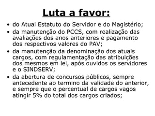 Luta a favor:   do Atual Estatuto do Servidor e do Magistério;  da manutenção do PCCS, com realização das avaliações dos anos anteriores e pagamento dos respectivos valores do PAV;  da manutenção da denominação dos atuais cargos, com regulamentação das atribuições dos mesmos em lei, após ouvidos os servidores e o SINDSERV;  da abertura de concursos públicos, sempre antecedente ao termino da validade do anterior, e sempre que o percentual de cargos vagos atingir 5% do total dos cargos criados;   