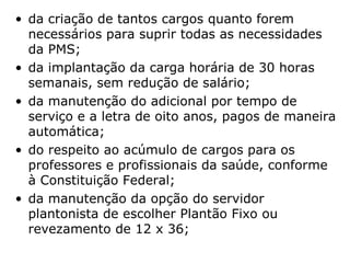 da criação de tantos cargos quanto forem necessários para suprir todas as necessidades da PMS;   da implantação da carga horária de 30 horas semanais, sem redução de salário;   da manutenção do adicional por tempo de serviço e a letra de oito anos, pagos de maneira automática;  do respeito ao acúmulo de cargos para os professores e profissionais da saúde, conforme à Constituição Federal;  da manutenção da opção do servidor plantonista de escolher Plantão Fixo ou revezamento de 12 x 36;  