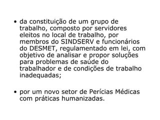 da constituição de um grupo de trabalho, composto por servidores eleitos no local de trabalho, por membros do SINDSERV e funcionários do DESMET, regulamentado em lei, com objetivo de analisar e propor soluções para problemas de saúde do trabalhador e de condições de trabalho inadequadas; por um novo setor de Perícias Médicas com práticas humanizadas.  