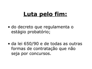 Luta pelo fim:   do decreto que regulamenta o estágio probatório;  da lei 650/90 e de todas as outras formas de contratação que não seja por concursos. 
