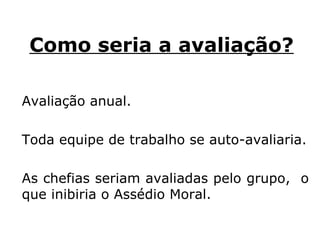 Como seria a avaliação?   Avaliação anual. Toda equipe de trabalho se auto-avaliaria. As chefias seriam avaliadas pelo grupo,  o que inibiria o Assédio Moral.  