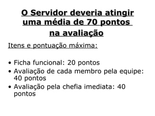 O Servidor deveria atingir uma média de 70 pontos  na avaliação   Itens e pontuação máxima: Ficha funcional: 20 pontos Avaliação de cada membro pela equipe: 40 pontos   Avaliação pela chefia imediata: 40 pontos   