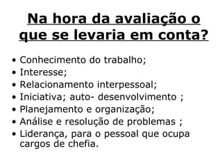 Na hora da avaliação o que se levaria em conta?   Conhecimento do trabalho;   Interesse;   Relacionamento interpessoal;  Iniciativa; auto- desenvolvimento ; Planejamento e organização;  Análise e resolução de problemas ;  Liderança, para o pessoal que ocupa cargos de chefia.   