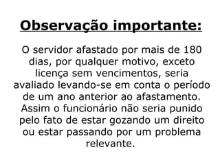 Observação importante:   O servidor afastado por mais de 180 dias, por qualquer motivo, exceto licença sem vencimentos, seria avaliado levando-se em conta o período de um ano anterior ao afastamento. Assim o funcionário não seria punido pelo fato de estar gozando um direito ou estar passando por um problema relevante.   