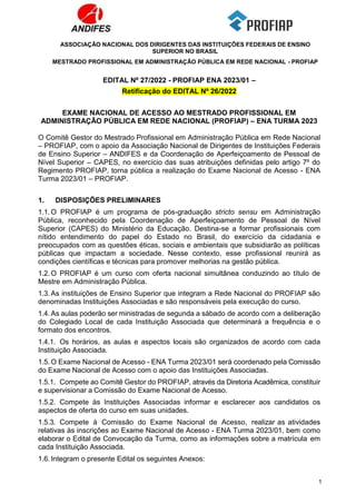 ASSOCIAÇÃO NACIONAL DOS DIRIGENTES DAS INSTITUIÇÕES FEDERAIS DE ENSINO
SUPERIOR NO BRASIL
MESTRADO PROFISSIONAL EM ADMINISTRAÇÃO PÚBLICA EM REDE NACIONAL - PROFIAP
1
EDITAL Nº 27/2022 - PROFIAP ENA 2023/01 –
Retificação do EDITAL Nº 26/2022
EXAME NACIONAL DE ACESSO AO MESTRADO PROFISSIONAL EM
ADMINISTRAÇÃO PÚBLICA EM REDE NACIONAL (PROFIAP) – ENA TURMA 2023
O Comitê Gestor do Mestrado Profissional em Administração Pública em Rede Nacional
– PROFIAP, com o apoio da Associação Nacional de Dirigentes de Instituições Federais
de Ensino Superior – ANDIFES e da Coordenação de Aperfeiçoamento de Pessoal de
Nível Superior – CAPES, no exercício das suas atribuições definidas pelo artigo 7º do
Regimento PROFIAP, torna pública a realização do Exame Nacional de Acesso - ENA
Turma 2023/01 – PROFIAP.
1. DISPOSIÇÕES PRELIMINARES
1.1. O PROFIAP é um programa de pós-graduação stricto sensu em Administração
Pública, reconhecido pela Coordenação de Aperfeiçoamento de Pessoal de Nível
Superior (CAPES) do Ministério da Educação. Destina-se a formar profissionais com
nítido entendimento do papel do Estado no Brasil, do exercício da cidadania e
preocupados com as questões éticas, sociais e ambientais que subsidiarão as políticas
públicas que impactam a sociedade. Nesse contexto, esse profissional reunirá as
condições científicas e técnicas para promover melhorias na gestão pública.
1.2. O PROFIAP é um curso com oferta nacional simultânea conduzindo ao título de
Mestre em Administração Pública.
1.3. As instituições de Ensino Superior que integram a Rede Nacional do PROFIAP são
denominadas Instituições Associadas e são responsáveis pela execução do curso.
1.4. As aulas poderão ser ministradas de segunda a sábado de acordo com a deliberação
do Colegiado Local de cada Instituição Associada que determinará a frequência e o
formato dos encontros.
1.4.1. Os horários, as aulas e aspectos locais são organizados de acordo com cada
Instituição Associada.
1.5. O Exame Nacional de Acesso - ENA Turma 2023/01 será coordenado pela Comissão
do Exame Nacional de Acesso com o apoio das Instituições Associadas.
1.5.1. Compete ao Comitê Gestor do PROFIAP, através da Diretoria Acadêmica, constituir
e supervisionar a Comissão do Exame Nacional de Acesso.
1.5.2. Compete às Instituições Associadas informar e esclarecer aos candidatos os
aspectos de oferta do curso em suas unidades.
1.5.3. Compete à Comissão do Exame Nacional de Acesso, realizar as atividades
relativas às inscrições ao Exame Nacional de Acesso - ENA Turma 2023/01, bem como
elaborar o Edital de Convocação da Turma, como as informações sobre a matrícula em
cada Instituição Associada.
1.6. Integram o presente Edital os seguintes Anexos:
 