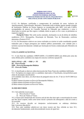PODER EXECUTIVO 
MINISTÉRIO DA EDUCAÇÃO 
INSTITUTO FEDERAL DO PARÁ 
COMISSÃO PERMANENTE DE PLANEJAMENTO E 
ORGANIZAÇÃO DE CONCURSOS PÚBLICOS 
8.1.4.5. Os diplomas, certificados e comprovantes de conclusão de curso, inclusive de 
Aperfeiçoamento, Especialização, Mestrado e Doutorado serão avaliados apenas quando oriundos 
de Instituições Públicas de Ensino Superior ou reconhecidas pelo MEC e/ou pela CAPES, 
acompanhados do parecer do Conselho Nacional de Educação que credenciou o curso e 
observadas às normas que lhes regem a validade, dentre as quais, se for o caso, as pertinentes ao 
respectivo registro. 
Parágrafo Único: Não serão aceitos atestados, declarações ou ata de defesa de trabalhos 
acadêmicos (TCC, Monografias, Dissertação de Mestrado, Tese de Doutorado), conforme 
determina a Portaria 475/87. 
8.1.4.6. Os Documentos relativos aos cursos realizados no exterior só serão considerados quando 
traduzidos para a língua portuguesa por tradutor público juramentado, com validade para o 
território nacional devidamente validado por Instituição de Ensino credenciada pelo Ministério da 
Educação. 
9. DA CLASSIFICAÇÃO FINAL 
9.1. A nota final dos candidatos APROVADOS e CLASSIFICADOS será obtida pela soma das 
notas obtidas pelos candidatos nas etapas do concurso conforme equação 02. 
NOTA FINAL = (PE + PDD ) + PT (02) 
PE – Prova Escrita 
PDD – Prova de Desempenho Didático 
PT – Prova de Títulos 
9.2. A classificação se dará em ordem decrescente das Notas Finais dos candidatos habilitados 
9.2.1. Na hipótese de empate entre os candidatos Aprovados e Classificados, terá preferência para 
efeito de desempate classificatório: 
a) O candidato mais idoso, em observância do parágrafo único do Art. 27 da Lei 10.471/2003 (Lei 
do Idoso). 
b) Maior número de pontos na Prova de Desempenho Didático; 
c) Maior número de pontos na Prova Escrita; 
d) Maior número de pontos na Prova de Títulos; 
10. DOS RECURSOS 
10.1. Será admitido recurso para: 
a) Prova Escrita (1ª Fase); 
b) Prova de Títulos (3ª Fase); 
10.2. O prazo para interposição dos recursos será de dois dias úteis após a concretização do evento 
que lhes disser respeito, tendo como termo inicial o primeiro dia subsequente a data do evento a 
ser recorrido. 
10.3. Os recursos deverão ser interpostos exclusivamente no endereço eletrônico 
http://concursos.ifpa.edu.br/. 
10.4. Para cada candidato admitir-se-á um único recurso por fase, referida no item 10.1, 
devidamente fundamentado, sendo desconsiderado recurso de igual teor. 
 