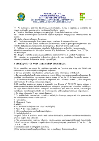 PODER EXECUTIVO 
MINISTÉRIO DA EDUCAÇÃO 
INSTITUTO FEDERAL DO PARÁ 
COMISSÃO PERMANENTE DE PLANEJAMENTO E 
ORGANIZAÇÃO DE CONCURSOS PÚBLICOS 
IV - As inerentes ao exercício de direção, assessoramento, chefia, coordenação e assistência na 
própria instituição, além de outras previstas na legislação vigente; 
V - Participar da elaboração da proposta pedagógica do estabelecimento de ensino; 
VI - Elaborar e cumprir plano de trabalho, segundo a proposta pedagógica do estabelecimento de 
ensino; 
VII - Zelar pela aprendizagem dos alunos; 
VIII - Estabelecer estratégias de recuperação para os alunos de menor rendimento; 
IX - Ministrar os dias letivos e horas-aula estabelecidos, além de participar integralmente dos 
períodos dedicados ao planejamento, à avaliação e ao desenvolvimento profissional; 
X - Colaborar com as atividades de articulação do Instituto com as famílias e a comunidade. 
XI - Orientar estudantes de: Iniciação Científica (IC), Trabalho de Conclusão de Curso (TCC) e 
Pós-Graduação; 
XII - Integrar-se a todas as atividades acadêmicas e administrativas da Unidade Acadêmica. 
XII - Atender as necessidades pedagógicas dentro da transversalidade buscando atender a 
pluricurricularidade da formação técnica e tecnológica. 
5. DOS REQUISITOS PARA INVESTIDURA DOS CARGOS 
5.1. A investidura no cargo do candidato aprovado no Concurso que trata este Edital está 
condicionada ao atendimento dos seguintes requisitos: 
a) Ter sido aprovado e classificado no Concurso, na forma estabelecida neste Edital; 
b) Ter nacionalidade brasileira ou portuguesa e, neste último caso, estar amparado pelo estatuto de 
igualdade entre brasileiros e portugueses, nos termos do § 1º do Art. 12 da Constituição Federal; 
c) Os candidatos estrangeiros, inclusive os amparados pelo Decreto nº 70.436/72, estão obrigados 
à apresentação de visto de permanência no país; 
d) O candidato estrangeiro, exceto o amparado pelo Decreto nº 70.436/72, deverá possuir e 
apresentar declaração de proficiência em língua portuguesa que poderá ser pessoal ou emitida por 
um órgão institucional no ato da entrega da documentação para Prova de Títulos, salvo artigos 
científicos e trabalhos apresentados em eventos deverão ter tradução juramentada em português. 
e) Ter idade mínima de 18 anos na data da posse; 
f) Ter aptidão física e mental para exercício e atribuições do cargo, comprovada pela apresentação 
dos exames médicos abaixo relacionados: 
1- Hemograma; 
2- Glicemia de Jejum; 
3- VDRL; 
4- E.C.G(eletrocardiograma com laudo cardiológico) 
5- Raios-X do Tórax com laudo; 
6- Eletroencefalograma com laudo neurológico; e 
7- Laudo Psiquiátrico. 
Parágrafo Único: A avaliação médica terá caráter eliminatório, sendo os candidatos considerados 
aptos ou inaptos para admissão. 
g) Não acumular cargo, empregos e funções públicas, exceto aqueles permitidos pela Constituição 
Federal, assegurada a hipótese de opção dentro do prazo para posse, previsto no § 1º do Art. 13 da 
Lei nº 8.112/90; 
h) Estar em dia com as obrigações eleitorais; 
i) Estar quite com as obrigações militares, para os candidatos do sexo masculino; 
 