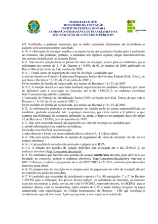 PODER EXECUTIVO 
MINISTÉRIO DA EDUCAÇÃO 
INSTITUTO FEDERAL DO PARÁ 
COMISSÃO PERMANENTE DE PLANEJAMENTO E 
ORGANIZAÇÃO DE CONCURSOS PÚBLICOS 
6.9. Verificado, a qualquer momento, que os dados cadastrais informados são inverídicos, o 
cadastro será automaticamente cancelado. 
6.10. A efetivação da inscrição implica a aceitação tácita das condições fixadas para a realização 
do concurso, não podendo, portanto, o candidato sob hipótese alguma, alegar desconhecimento 
das normas estabelecidas no presente Edital. 
6.11. Não haverá isenção total ou parcial do valor da inscrição, exceto para os candidatos que o 
solicitarem nos termos do § 1º do Decreto n.° 6.593, de 02 de outubro de 2008, publicado no 
Diário Oficial da União de 3 de outubro de 2008. 
6.11.1. Estará isento do pagamento do valor de inscrição o candidato que: 
a) estiver inscrito no Cadastro Único para Programas Sociais do Governo Federal (Cad. Único), de 
que trata o Decreto n.° 6.135, de 26 de junho de 2007; e 
b) for membro de família de baixa renda, nos termos do Decreto n.° 6.135, de 2007. 
6.11.2. A isenção deverá ser solicitada mediante requerimento do candidato, disponível por meio 
do aplicativo para a solicitação de inscrição, até o dia 11/06/2012, no endereço eletrônico 
http://concursos.ifpa.edu.br/, contendo: 
a) indicação do Número de Identificação Social (NIS), atribuído pelo Cad. Único; de que trata o 
Decreto n.° 6.135, de 26 de junho de 2007; e 
b) for membro de família de baixa renda, nos termos do Decreto n.° 6.135, de 2007. 
6.12. As informações prestadas no requerimento de isenção serão de inteira responsabilidade do 
candidato, podendo responder este, a qualquer momento, por crime contra a fé pública, o que 
acarreta sua eliminação do concurso, aplicando-se, ainda, o disposto no parágrafo único do artigo 
10 do Decreto n.° 83.936, de 6 de setembro de 1979. 
6.13. Não será concedida isenção de pagamento do valor de inscrição ao candidato que: 
a) omitir informações e/ou torná-las inverídicas; 
b) fraudar e/ou falsificar documentação; 
c) não observar a forma e o prazo estabelecido no subitem 6.11.2 deste edital. 
6.14. Não será aceita solicitação de isenção de pagamento de valor de inscrição via fax ou via 
correio eletrônico. 
6.14.1. Cada pedido de isenção será analisado e julgado pelo IFPA. 
6.14.2. A relação dos pedidos de isenção deferidos será divulgada até o dia 25/06/2012, no 
endereço eletrônico http://concursos.ifpa.edu.br/. 
6.15. Os candidatos que tiverem seus pedidos de isenção indeferidos deverão, para efetivar a sua 
inscrição no concurso, acessar o endereço eletrônico http://concursos.ifpa.edu.br/e imprimir a 
GRU Cobrança e realizar o pagamento até o dia 09/07/2012 às 23:59 h, conforme procedimentos 
descritos neste edital. 
6.16. O comprovante de inscrição ou o comprovante de pagamento do valor de inscrição deverá 
ser mantido em poder do candidato. 
6.17. O candidato que necessitar de atendimento especial (Art. 40, parágrafos 1º e 2º do Decreto 
3.298/99) para a realização das provas deverá indicar, na solicitação de inscrição, os recursos 
especiais necessários e, ainda, enviar, até o dia 01/08/2012, impreterivelmente, via SEDEX para o 
endereço abaixo, com os documentos: cópia simples do CPF e laudo médico (original ou cópia 
autenticada) com especificação do Código Internacional de Doenças – CID que justifique o 
atendimento especial solicitado. Após esse período, a solicitação será indeferida. 
 