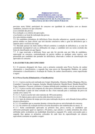 PODER EXECUTIVO 
MINISTÉRIO DA EDUCAÇÃO 
INSTITUTO FEDERAL DO PARÁ 
COMISSÃO PERMANENTE DE PLANEJAMENTO E 
ORGANIZAÇÃO DE CONCURSOS PÚBLICOS 
previstas neste Edital, participará do concurso em igualdade de condições com os demais 
candidatos, inclusive no que concerne: 
a) ao conteúdo das provas; 
b) a avaliação e os critérios de aprovação; 
c) ao horário e ao local de realização das provas; 
d) a nota mínima exigida. 
7.5. Os candidatos portadores de deficiência física deverão submeter-se, quando convocados, a 
perícia médica ou junta oficial, que terá decisão conclusiva sobre o grau de deficiência que o 
capacite para o exercício do cargo. 
7.6. Havendo parecer da Junta médica Oficial contrária à condição de deficiência e, se esta for 
considerada incompatível com as atribuições do cargo, o candidato terá seu nome excluído das 
listas de classificação em que figurar. 
7.7. A vaga reservada a deficiente físico que não for provida seja por falta de candidatos, 
reprovação no concurso, contraindicação na perícia médica ou qualquer outro motivo, será 
preenchida por candidato não portador de deficiência, observada a ordem de classificação dos 
aprovados no concurso. 
8. DA ESTRUTURA DO CONCURSO 
8.1. O concurso abrangerá três fases, com a primeira contendo uma Prova Escrita, de caráter 
eliminatório e classificatório, a segunda fase uma prova de Desempenho Didático, de caráter 
eliminatório e classificatório e Avaliação de Títulos, de caráter classificatório, como especificado 
a seguir: 
8.1.1 Prova Escrita (Eliminatória e Classificatória) 
8.1.1.1. A prova escrita será realizada nos Campi Abaetetuba, Altamira, Belém, Bragança, Breves, 
Castanhal, Conceição do Araguaia, Itaituba, Marabá Industrial, Marabá Rural, Marabá Rural/Polo 
Vigia, Santarém e Tucuruí, conforme o Campus definido pelo candidato no ato de sua inscrição. 
8.1.1.2. A prova escrita será composta de uma prova dissertativa, onde o candidato desenvolverá 
uma dissertação a partir do tema sorteado no dia e hora marcada para a realização da prova de 
acordo com o anexo VI. 
8.1.1.2.1. A prova escrita terá valor máximo de 100 (cem) pontos; 
8.1.1.3. Os tópicos para a prova escrita estão descritos no anexo I. 
8.1.1.4. Após do término do tempo previsto para realização da prova, será efetuada leitura pública 
da prova dissertativa. 
8.1.1.5. O candidato que se ausentar durante a leitura das provas será eliminado do concurso. 
8.1.1.6. Os critérios de avaliação da Prova Escrita dissertativa são estabelecidos no anexo II. 
8.1.1.7. Serão considerados aprovados na primeira fase, prova escrita, os candidatos que 
obtiverem pontuação igual ou superior a 50 pontos, cujo cálculo é a média aritmética das notas 
atribuídas pelos avaliadores na modalidade dissertativa, (equação 01), sendo convocados para a 
segunda fase apenas os primeiros colocados de cada área de especialização em número 
equivalente constante no quadro a seguir: 
 
