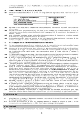 contato com a SEPROD pelo número (75) 3422-3042, no horário comercial para verificar o ocorrido, até no máximo
         o dia 08 de abril de 2011.

1.4      OUTRAS CONSIDERAÇÕES EM RELAÇÃO ÀS INSCRIÇÕES:
1.4.1    A taxa de inscrição está classificada de acordo com cargo pleiteado, segundo os valores específicos no quadro
         abaixo:

                          Escolaridade conforme Anexo II                Valor da Taxa de Inscrição
                Ensino Superior Completo                                         R$ 80,00
                Ensino Médio Completo/Nível Técnico                              R$ 50,00
                Ensino Fundamental Completo                                      R$ 40,00
                Ensino Fundamental Incompleto                                    R$ 30,00

1.4.2    Não serão aceitos inscrições ou comprovantes de pagamento via e-mail, postal, fac-símile, condicional e/ou
         extemporânea;
1.4.3    Efetuada a Inscrição, em hipótese alguma, não serão aceitos pedidos para qualquer alteração na ficha de
         Inscrição, bem como não haverá devolução da importância paga a título de ressarcimento das despesas com
         materiais e serviços.
1.4.4    Serão canceladas, a qualquer tempo, as inscrições, provas ou nomeação do Candidato, se verificadas falsidade
         de declaração ou irregularidade nas provas ou documentos.
1.4.5    O ato de inscrição gera presunção absoluta de que o candidato conhece as presentes instruções e de que
         aceita as condições do concurso, estabelecidas na legislação e neste Edital.

1.5      DAS DISPOSIÇÕES GERAIS PARA PORTADORES DE NECESSIDADES ESPECIAIS:
1.5.1    Fica reservado o percentual de 5% (cinco por cento) do total de vagas existentes no Anexo II deste Edital para os
         candidatos portadores de deficiência em função compatível com a sua aptidão.
1.5.2    Na aplicação do percentual a que se refere o item acima, quando o resultado for fração de um número inteiro,
         arredondar-se-ão as vagas para o número inteiro imediatamente posterior se a parte fracionária for igual ou maior
         que 0,5 (cinco décimos) e, para o número inteiro imediatamente anterior se a parte fracionária for inferior a 0,5
         (cinco décimos).
1.5.3    Os candidatos portadores de deficiência concorrerão em igualdade de condições com os demais candidatos,
         caso o percentual de 5% (cinco por cento) sobre o número de vagas seja inferior a um (1).
1.5.4    Às pessoas portadoras de deficiência que pretenderem fazer uso das prerrogativas que lhes são facultadas no
         Inciso VIII do Art. 37 da Constituição Federal e Decreto 3.298/99, alterado pelo Decreto Nº. 5.296/2004, é
         assegurado o direito de inscrição no presente Concurso Público desde que as deficiências de que são portadoras
         sejam compatíveis com as atribuições objeto do cargo em provimento;
1.5.5    Consideram-se pessoas portadoras de deficiências aquelas que se enquadrarem nas categorias discriminadas
         pelo artigo 4° do Decreto Federal nº 3.298/99, alterado pelo Decreto Federal 5.296 de 2 de dezembro de 2004;
1.5.6    No ato da inscrição, o candidato portador de deficiência declarará, na Ficha de Inscrição, essa condição e a
         deficiência da qual é portador, apresentando Laudo Médico atestando a espécie e o grau ou nível da
         deficiência, com expressa referência ao código correspondente da Classificação Internacional de Doença - CID,
         bem como a provável causa da deficiência. O Laudo deverá ser em original ou cópia autenticada, o qual será
         retido e ficará anexado à Ficha de Inscrição. Caso o candidato não anexe o laudo médico, não será considerado
         como deficiente não estando apto para concorrer às vagas reservadas, mesmo que tenha assinalado tal opção
         na Ficha de Inscrição. O candidato deficiente deverá solicitar por escrito, caso necessário, condições especiais
         para submeter-se à prova e especificar o tipo de deficiência e o cargo em que se inscreveu. Os candidatos que
         não o fizerem até o término da inscrição, seja qual for o motivo alegado, não terão a prova especial preparada;
1.5.7    Não serão consideradas deficiências os distúrbios de acuidade visual passíveis de correção simples, do tipo
         miopia, astigmatismo, estrabismo e congêneres.
1.5.8    As pessoas portadoras de deficiência, resguardadas as condições especiais previstas no Decreto 3.298/99,
         particularmente o seu art. 40, participarão do Concurso em igualdade de condições com os demais candidatos,
         no que se refere ao conteúdo das provas, avaliação e critérios de aprovação, ao horário e ao local de aplicação
         das provas e à nota mínima exigida para todos os demais candidatos;
1.5.9    Não havendo candidatos aprovados para as vagas reservadas aos portadores de deficiência, estas serão
         preenchidas pelos candidatos não portadores de deficiência, com estrita observância da ordem classificatória;

2.    DA DIVULGAÇÃO


2.1     A divulgação oficial das etapas referentes ao presente Concurso Público, dar- se-á na forma de Avisos e Extratos
        de Editais, através dos seguintes meios:
2.1.1   No quadro de publicações e avisos da Prefeitura Municipal e através da página da SEPROD no site
        www.seprod.com.br, e/ou publicação em Diário Oficial e/ou jornais de grande circulação;

3.    DO CONCURSO

3.1     O concurso será realizado basicamente em duas etapas e constará dos seguintes procedimentos:


                                                             2
 