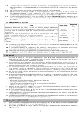 5.1.2.     A comprovação de experiência profissional de declaração do empregador em que conste claramente a
            descrição do serviço e o nível de desempenho na área de atuação, conforme a nomenclatura do cargo que
            concorre;
 5.1.3.     Não será computado como experiência profissional, o tempo de estágio ou monitor;
 5.1.4.     Todo documento apresentado para fins de comprovação de experiência profissional deverá ser emitido pelo
            setor pessoal competente e conter o período do início e término do trabalho realizado, obrigatoriamente
            acompanhados dos contratos de prestação de serviços e/ou Decreto de nomeação.
 5.1.5.     A prova de títulos será facultada a todos os candidatos ao cargo de PROFESSOR mediante apresentação de
            prova de formação e especialização, somente os indicados a seguir, desde que devidamente comprovados e
            relacionados:

       5.2 PARA OS CARGOS DE PROFESSOR
                                                                                                                  Máximo por
                                              TÍTULO                                             Pontos Títulos
                                                                                                                     item
     Experiência Profissional em Serviço Público ou Privado, estando relacionado
     diretamente com a nomenclatura do cargo a que concorre, até o limite de 15 (quinze)          1 ponto a
                                                                                                                       3,0
     anos para efeito de pontuação, desde que comprovada de acordo com item 5.1 e                cada 3 anos
     seus subitens.
     Certificado de curso de especialização, em nível de pós-graduação, com carga                   1 por
                                                                                                                       1,0
     horária mínima de 360 horas, na área específica que concorre.                                certificado
     Diploma, devidamente registrado, de Mestrado, relacionado a área específica que
                                                                                                 2 por diploma         2,0
     concorre.
     Diploma, devidamente registrado, de Doutorado, relacionado a área específica que
                                                                                                 3 por diploma         3,0
     concorre.

       5.3 As notas atribuídas aos títulos serão adicionadas a nota final, exclusivamente para efeitos de classificação, não
           como critério de desempate.
       5.4 Os documentos deverão ser apresentados em fotocópias, acompanhadas dos respectivos originais para
           conferência e devolução imediata. Não serão aceitos protocolos dos documentos.
       5.5 Após o prazo não serão aceitos pedidos de inclusão de títulos sob qualquer hipótese ou alegação.
       5.6 A entrega das provas de títulos será no mesmo dia da prova objetiva, designada no cronograma anexo III.

6.     DO RECURSO

      6.1 Para todas as etapas do Concurso fica estabelecido o prazo de 48 horas para interposição de recurso a ser
           protocolado no Prédio da Prefeitura Municipal de Rosário do Catete, dirigido a SEPROD, acompanhada conforme
           o caso, de cópia de documento que entenda pertinente.
      6.2 O recurso somente será recebido e examinado quando a decisão recorrida decorrer de erro material ou de
           omissão objetivamente constatada, sendo aplicável, inclusive, como único fundamento no questionamento de
           resposta considerada correta pela Comissão do Concurso.
      6.3 Será liminarmente rejeitado qualquer recurso protocolizado (protocolado) fora do prazo e que não discrimine de
           forma analítica o objeto da impugnação, cabendo recurso tão somente quanto a erro material. Não serão
           aceitos recursos interpostos por fac-símile, telex, telegrama ou outro meio que não seja o especificado neste Edital.
      6.4 Não será reconhecido o recurso que apresente fundamentação deficiente ou não traga delimitadas as matérias
           objeto de impugnação.
      6.5 Somente serão apreciados os recursos interpostos dentro do prazo com indicação do nome do Concurso, nome
           do candidato, número de inscrição, cargo que está concorrendo e assinatura, conforme modelo no site
           www.seprod.com.br.
      6.6 O recurso deverá ser:
            apresentado em folhas separadas para questões/itens diferentes;
            possuir argumentação lógica e consistente;
            interposto e protocolado, impreterivelmente, no local e período determinado;
            entregue em duas vias (original e cópia);
      6.7 Acatado recurso, quanto ao Gabarito, o(s) ponto(s) relativo(s) à(s) questão(ões) eventualmente anulada(s)
           será(ão) atribuído(s) à todos os candidatos presentes.
      6.8 No caso de impugnação à pontuação da Prova de Títulos, os pontos equivalentes serão atribuídos ao recorrente
           na proporção prevista no Quadro de Títulos.
      6.9 A Banca Examinadora constitui última instância para recurso, sendo soberana em suas decisões, razão pela qual
           não caberão recursos adicionais.
      6.10 A eliminação do candidato em razão de não-comparecimento à prova ou a sua expulsão da sala de prova em
           razão de comportamento indevido, não poderá ser objeto de recurso.

7.     DO JULGAMENTO E DO PROVIMENTO
7.1.       Serão considerados passíveis de convocação os aprovados no concurso que tenham sido classificados em ordem
           decrescente e correspondente ao número das vagas existentes.
7.2.       Na hipótese de igualdade de pontos, para fins de classificação, desempatar-se-á obedecendo a ordem dos
           seguintes critérios:


                                                                 5
 