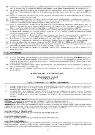 8.8    A Prefeitura Municipal aproveitará os candidatos aprovados em número estritamente necessário ao atendimento
           de suas necessidades, não havendo, portanto, obrigatoriedade de preenchimento imediato de todas as vagas.
    8.9    Ao entrar em exercício, o servidor de provimento efetivo ficará sujeito a estágio probatório, durante o qual sua
           eficiência e capacidade serão objeto de avaliação para o desempenho do cargo, durante o período de 03 (três)
           anos.
    8.10   Quaisquer informações adicionais sobre o Concurso serão obtidas no prédio da Prefeitura Municipal, na Comissão
           Especial do Concurso ou na SEPROD.
    8.11   A homologação pública será o único documento comprobatório de classificação do candidato neste concurso.
    8.12   É de inteira responsabilidade do candidato, acompanhar os Editais, Comunicados e demais publicações
           referentes a este concurso nos locais indicados no item 02 deste edital.
    8.13   Todos os casos omissos ou duvidosos que não tenham sido expressamente previstos no presente Edital e na Lei
           Orgânica do Município, serão resolvidos pela Comissão de Coordenação e Acompanhamento do Concurso
           Público constituído pela Prefeitura Municipal, através de Decreto Municipal, assessorada pela SEPROD.
    8.14   O prazo de validade do concurso será de 02 (dois) anos, contados da data da publicação de sua homologação,
           podendo, antes de esgotado o prazo, ser prorrogado uma vez, por igual período, a critério da Prefeitura Municipal
           por ato expresso do chefe do Poder Executivo.
    8.15   A Prefeitura Municipal e a Seprod se eximem das despesas com viagens e hospedagens dos candidatos em
           quaisquer das fases do concurso público, assim como não reembolsará as mesmas em hipótese alguma.
    8.16   A homologação do concurso poderá ser efetuada por cargo público, individualmente, ou pelo conjunto de
           cargos públicos constantes do presente Edital a critério da Prefeitura Municipal de Rosário do Catete - Sergipe.
    8.17   O concurso público será planejado e executado pela SEPROD - SERVIÇO DE PROCESSAMENTO DE DADOS.
    8.18   O cronograma no final deste Edital poderá por iniciativa da Comissão, ser antecipado ou prorrogado, devendo
           para tanto, ser dada a devida publicidade na forma do item 02 deste Edital.
    8.19   A íntegra deste Edital encontra-se fixada nos locais de costumes de publicação dos atos oficiais da Prefeitura e no
           local da inscrição.

9     DA PROVA PRÁTICA


    9.1.   A prova prática terá caráter eliminatório e será aplicada aos candidatos ao cargo de MOTORISTA, sendo que,
           para esta prova, não será atribuída nota, considerando-se o candidato apto (aprovado) ou não (reprovado). O
           exame de direção veicular será realizado em locais e horários estabelecidos pelos dirigentes do concurso e com
           veículo da categoria pretendida.
    9.2.   O exame será composto de duas etapas: 1) Estacionar em vaga delimitada por balizas removíveis; 2) Conduzir o
           veículo em via pública, urbana ou rural.
    9.3.   Serão convocados os melhores classificados dentro do dobro do número de vagas para os cargos em que terão
           prova prática.

                                        ROSÁRIO DO CATETE - SE, 04 DE MARÇO DE 2011

                                                 ETELVINO BARRETO SOBRINHO
                                                       Prefeito Municipal

                                   ANEXO I – DOS CARGOS E DO CONTEÚDO PROGRAMÁTICO

1.1        As sugestões de matérias constantes dos programas deste Edital, não constituem a única fonte para a formulação das
           questões da prova objetiva de múltipla escolha; as quais poderão basear-se em outras, observando-se, no entanto, a
           escolaridade e a especialização exigida para o cargo.
1.2        Considerando a edição do Decreto Federal nº 6.583, de 29 de setembro de 2008, que promulgou o Acordo Ortográfico
           da Língua Portuguesa, assinado em Lisboa, em 16 de dezembro de 1990, e o período de transição nele previsto, vem a
           público COMUNICAR que as novas alterações previstas no Decreto nº 6.583/2008 serão matéria de avaliação nas provas
           objetivas.

NÍVEL FUNDAMENTAL INCOMPLETO
PORTUGUÊS: Interpretação de textos; Ortografia; Pontuação; Acentuação e Separação silábica.
CONHECIMENTOS REGIONAIS: História, Evolução Econômica e Política e Aspectos Culturais do Município.
MATEMÁTICA: As quatro operações fundamentais (Adição, Subtração, multiplicação e divisão); Números pares e ímpares; Dezena
e Dúzia; Números decimais; Pesos; Sistema métrico decimal; Unidade de Sistema Monetário Brasileiro; Geometria Plana (Ponto,
Reta e Plano). Raciocínio Lógico: Capacidade de interpretar figuras e questões matemáticas.

CARGO 01: AUXILIAR DE SERVIÇOS GERAIS
Conteúdo Programático: PORTUGUÊS, CONHECIMENTOS REGIONAIS E MATEMÁTICA

CARGO 02: GUARDA MUNICIPAL I
Conteúdo Programático: PORTUGUÊS, CONHECIMENTOS REGIONAIS E MATEMÁTICA

CARGO 03: ELETRICISTA DE BAIXA
Conteúdo Programático: PORTUGUÊS, CONHECIMENTOS REGIONAIS E CONHECIMENTOS ESPECÍFICOS: Circuitos elétricos, Resistência
elétrica nas fiações, Dispositivos de Segurança e Dimensionamento dos fios, Corrente alternada e Contínua, Instrumentos de
medida e lei de Ohm. Amperagem, resistência, potência e voltagem de dispositivos elétricos.


                                                                7
 