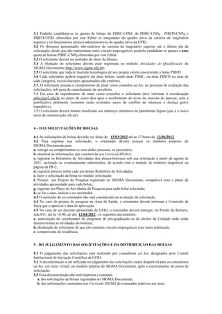 3.1 Poderão candidatar-se às quotas de bolsas do PIBIC-UFRJ, do PIBIC-CNPq , PIBITI-CNPq e
PIBITI-UFRJ oferecidas por este Edital os integrantes do quadro ativo da carreira de magistério
superior e os funcionários técnico-administrativos do quadro ativo da UFRJ .
3.2 Os docentes aposentados não-eméritos da carreira de magistério superior até o último dia da
solicitação, desde que não mantenham outro vínculo empregatício, poderão candidatar-se apenas a uma
quota de bolsas PIBIC-CNPq oferecidas por este Edital.
3.3 O solicitante deverá ser portador do título de Doutor.
3.4 A titulação do solicitante deverá estar registrada no módulo Atividades de Qualificação do
SIGMA.Documenta (http://www.sigma.ufrj.br).
3.5 O solicitante que indicar inserção tecnológica de seu projeto estará concorrendo a bolsa PIBITI.
3.6 Cada solicitante poderá requerer até duas bolsas, sendo duas PIBIC, ou duas PIBITI ou uma de
cada categoria, exceto docentes aposentados não eméritos.
3.7. O solicitante assume o compromisso de atuar como consultor ad hoc no processo de avaliação das
solicitações, sob pena de cancelamento de seu pleito.
3.8 Em caso de impedimento de atuar como consultor o solicitante deve informar à coordenação
pibic@pr2.ufrj.br no prazo de cinco dias apos o recebimento do aviso de emissão do parecer, com a
justificativa pertinente (somente serão avaliados casos de conflito de interesse e doença grave
impeditiva).
3.9 O solicitante deverá manter atualizado seu endereço eletrônico na plataforma Sigma (que é o único
meio de comunicação oficial)


4 – DAS SOLICITAÇÕES DE BOLSAS

4.1 As solicitações de bolsas deverão ser feitas de 15/03/2012 até as 17 horas de 12/04/2012.
4.2 Para registrar sua solicitação, o orientador deverá acessar os módulos próprios do
SIGMA.Documenta para:
a. corrigir ou complementar os seus dados pessoais, se necessário;
b. atualizar as informações que constam de seu CurrículoSIGMA;
c. registrar os Relatórios de Atividades dos alunos-bolsistas sob sua orientação a partir de agosto de
2011, incluindo os eventualmente substituídos, de acordo com o modelo de relatório disponível na
página da PR-2;
d. registrar parecer sobre cada um destes Relatórios de Atividades;
e. fazer a solicitação da bolsa no módulo solicitação;
f. Possuir um Projeto de Pesquisa registrado no SIGMA Documenta, compatível com o plano de
atividades apresentado para cada bolsa.;
g. registrar um Plano de Atividades de Pesquisa para cada bolsa solicitada;
h. se for o caso, indicar o co-orientador.
4.3 O currículo do co-orientador não será considerado na avaliação da solicitação.
4.4 No caso de projeto de pesquisa na Área da Saúde, o orientador deverá informar a Comissão de
Ética que o aprovou e data de aprovação.
4.5 No caso de ser docente aposentado da UFRJ, o orientador deverá entregar, no Prédio da Reitoria,
sala 811, até às 16:00, do dia 12/04/2012 , os seguintes documentos:
a. autorização do coordenador do programa de pós-graduação ou do diretor da Unidade onde serão
desenvolvidas as atividades do bolsista;
b. declaração do solicitante de que não mantém vínculo empregatício com outra instituição.
c. comprovante de residência;


5 - DO JULGAMENTO DAS SOLICITAÇÕES E DA DISTRIBUIÇÃO DAS BOLSAS

5.1 O julgamento das solicitações será realizado por consultores ad hoc designados pelo Comitê
Institucional de Iniciação Científica da UFRJ.
5.2 A documentação a ser utilizada no julgamento das solicitações estará disponível para os consultores
ad hoc em meio virtual, no módulo próprio do SIGMA.Documenta, após o encerramento do prazo de
solicitação.
5.3 Essa documentação não será impressa e constará:
   a. das solicitações de bolsas registradas no SIGMA.Documenta;
   b. das informações constantes nos Currículo SIGMA do orientador relativas aos itens:
 