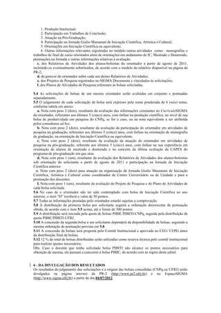1. Produção Intelectual;
      2. Participação em Trabalhos de Conclusão;
      3. Atuação na Pós-Graduação;
      4. Participação na Jornada Giulio Massarani de Iniciação Científica, Artística e Cultural;
      5. Orientações em Iniciação Científica ou equivalente.
      6. Outras informações relevantes registradas no módulo outras atividades como: monografias e
trabalhos de final de curso orientados alem de orientações em andamento de IC, Mestrado e Doutorado,
premiações na Jornada e outras informações relativas à avaliação.
   c. dos Relatórios de Atividades dos alunos-bolsistas do orientador a partir de agosto de 2011,
incluindo os eventualmente substituídos, de acordo com o modelo de relatório disponível na página da
PR-2;
   d. do parecer do orientador sobre cada um destes Relatórios de Atividades;
   e. dos Projetos de Pesquisa registrados no SIGMA.Documenta e vinculados às solicitações;
   f. dos Planos de Atividades de Pesquisa referentes às bolsas solicitadas.

5.4 As solicitações de bolsas de um mesmo orientador serão avaliadas em conjunto e pontuadas
separadamente.
5.5 O julgamento de cada solicitação de bolsa será expresso pela soma ponderada de 6 (seis) notas,
conforme tabela em anexo:
   a. Nota com peso 2 (dois), resultante da avaliação das informações constantes no CurrículoSIGMA
do orientador, referentes aos últimos 5 (cinco) anos, com ênfase na produção científica; no nível de sua
bolsa de produtividade em pesquisa do CNPq, se for o caso, ou na nota equivalente a ser atribuída
pelos consultores ad hoc.
   b. Nota com peso 2 (dois), resultante da avaliação da participação do orientador em atividades de
pesquisa na graduação, referentes aos últimos 5 (cinco) anos, com ênfase na orientação de monografia
de graduação, na orientação de Iniciação Científica ou equivalente.
   c. Nota com peso 2 (dois), resultante da avaliação da atuação do orientador em atividades de
pesquisa na pós-graduação, referente aos últimos 5 (cinco) anos, com ênfase na sua experiência em
orientação de alunos de mestrado e doutorado e no conceito da última avaliação da CAPES do
programa de pós-graduação em que atua.
   d. Nota com peso 1 (um), resultante da avaliação dos Relatórios de Atividades dos alunos-bolsistas
sob orientação do solicitante a partir de agosto de 2011 e participação na Jornada de Iniciação
Científica anterior.
  e. Nota com peso 2 (dois) para atuação na organização da Jornada Giulio Massarani de Iniciação
Científica, Artística e Cultural como coordenador de Centro Universitário ou de Unidade e para a
premiação dos discentes.
   f. Nota com peso 1 (um), resultante da avaliação do Projeto de Pesquisa e do Plano de Atividades de
cada bolsa solicitada.
5.6 No caso de o orientador não ter sido contemplado com bolsa de Iniciação Científica no ano
anterior, o item “D” receberá o valor de 50 pontos.
5.7 Todas as informações prestadas pelo orientador estarão sujeitas a comprovação.
5.8 A distribuição da primeira bolsa por solicitante seguirá a ordenação decrescente da pontuação
obtida, de acordo com o item 5.5 acima, até o limite de 300 pontos
5.9 A distribuição será iniciada pela quota de bolsas PIBIC/PIBITI-CNPq, seguida pela distribuição da
quota PIBIC/PIBITI-UFRJ.
5.10 A concessão da segunda bolsa a um solicitante dependerá da disponibilidade de bolsas, seguindo a
mesma ordenação de pontuação prevista em 5.8.
5.11 A concessão de bolsas será proposta pelo Comitê Institucional e aprovada no CEG/ CEPG antes
da distribuição final de bolsas.
5.12 12 % do total de bolsas distribuídas serão utilizadas como reserva técnica pelo comitê institucional
para realizar ajustes necessários.
Obs. Caso o docente que tenha solicitado bolsa PIBITI não alcance os pontos necessários para
obtenção da mesma, ele passará a concorrer à bolsa PIBIC, de acordo com as regras deste edital.


6 - DA DIVULGAÇÃO DOS RESULTADOS
Os resultados do julgamento das solicitações e a origem das bolsas concedidas (CNPq ou UFRJ) serão
divulgados na página internet da PR-2 (http://www.pr2.ufrj.br) e no EspaçoSIGMA
(http://www.sigma.ufrj.br) a partir do dia 04/07/2012.
 