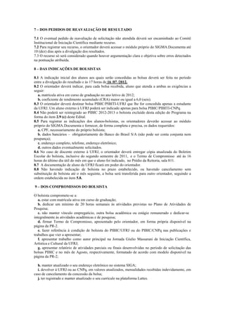 7 – DOS PEDIDOS DE REAVALIAÇÃO DE RESULTADO

7.1 O eventual pedido de reavaliação de solicitação não atendida deverá ser encaminhado ao Comitê
Institucional de Iniciação Científica mediante recurso.
7.2 Para registrar seu recurso, o orientador deverá acessar o módulo próprio do SIGMA.Documenta até
10 (dez) dias após a divulgação dos resultados.
7.3 O recurso só será considerado quando houver argumentação clara e objetiva sobre erros detectados
na pontuação atribuída.

8 – DAS INDICAÇÕES DE BOLSISTAS

8.1 A indicação inicial dos alunos aos quais serão concedidas as bolsas deverá ser feita no período
entre a divulgação do resultado e às 17 horas de 16 /07 /2012.
8.2 O orientador deverá indicar, para cada bolsa recebida, aluno que atenda a ambas as exigências a
seguir:
   a. matrícula ativa em curso de graduação no ano letivo de 2012;
   b. coeficiente de rendimento acumulado (CRA) maior ou igual a 6,0 (seis).
8.3 O orientador deverá destinar bolsa PIBIC/PIBITI-UFRJ que lhe for concedida apenas a estudante
da UFRJ. Um aluno externo à UFRJ poderá ser indicado apenas para bolsa PIBIC/PIBITI-CNPq.
8.4 Não poderá ser reintegrado ao PIBIC 2012-2013 o bolsista excluído desta edição do Programa na
forma do item 2.9 (c) deste Edital.
8.5 Para registrar as indicações dos alunos-bolsistas, os orientadores deverão acessar ao módulo
próprio do SIGMA.Documenta e fornecer, de forma completa e precisa, os dados requeridos:
   a. CPF, necessariamente do próprio bolsista;
   b. dados bancários – obrigatoriamente do Banco do Brasil S/A (não pode ser conta conjunta nem
poupança);
   c. endereço completo, telefone, endereço eletrônico;
   d. outros dados eventualmente solicitados.
8.6 No caso de discente externo à UFRJ, o orientador deverá entregar cópia atualizada do Boletim
Escolar do bolsista, inclusive do segundo semestre de 2011, e o Termo de Compromisso até às 16
horas do último dia útil do mês em que o aluno foi indicado, no Prédio da Reitoria, sala 811.
8.7 A documentação de aluno da UFRJ ficará em poder do orientador.
8.8 Não havendo indicação de bolsista no prazo estabelecido, ou havendo cancelamento sem
substituição de bolsista até o mês seguinte, a bolsa será transferida para outro orientador, seguindo a
ordem estabelecida no item 5.8.

9 – DOS COMPROMISSOS DO BOLSISTA

O bolsista compromete-se a:
   a. estar com matrícula ativa em curso de graduação;
   b. dedicar um mínimo de 20 horas semanais às atividades previstas no Plano de Atividades de
Pesquisa;
   c. não manter vínculo empregatício, outra bolsa acadêmica ou estágio remunerado e dedicar-se
integralmente às atividades acadêmicas e de pesquisa;
   d. firmar Termo de Compromisso, apresentado pelo orientador, em forma própria disponível na
página da PR-2.
   e. fazer referência à condição de bolsista do PIBIC/UFRJ ou do PIBIC/CNPq nas publicações e
trabalhos que vier a apresentar;
   f. apresentar trabalho como autor principal na Jornada Giulio Massarani de Iniciação Científica,
Artística e Cultural da UFRJ;
   g. apresentar relatório de atividades parciais ou finais desenvolvidas no período de solicitação das
bolsas PIBIC e no mês de Agosto, respectivamente, formatado de acordo com modelo disponível na
página da PR-2;

  h. manter atualizado o seu endereço eletrônico no sistema SIGA;
  i. devolver à UFRJ ou ao CNPq, em valores atualizados, mensalidades recebidas indevidamente, em
caso de cancelamento da concessão da bolsa;
  j. ter registrado e manter atualizado o seu currículo na plataforma Lattes.
 