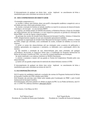 O descumprimento de qualquer um destes ítens acima implicará no cancelamento da bolsa e
   transferência para outro solicitante nos termos do item 8.8.

   10 – DOS COMPROMISSOS DO ORIENTADOR

    O orientador compromete-se a:
      a. escolher e indicar, para bolsista, aluno com perfil e desempenho acadêmico compatíveis com as
   atividades previstas, observando princípios éticos.
      b. orientar a iniciação do bolsista no método científico ou inserí-lo no processo de desenvolvimento
   tecnológico e de inovação – no caso da bolsa PIBITI
      c. registrar, em módulo próprio do SIGMA.Documenta, os Relatórios Parciais e Finais de Atividades
   dos alunos-bolsistas sob sua orientação e os seus respectivos pareceres no período de solicitação das
   bolsas PIBIC e no mês de Agosto, respectivamente;
      d. participar das sessões da Jornada Giulio Massarani de Iniciação Científica, Artística e Cultural da
   UFRJ, obrigatoriamente naquelas em que seus orientandos apresentarem trabalhos;
      e. participar na organização da Jornada Giulio Massarani de Iniciação Científica, Artística e Cultural
   da UFRJ, sempre que solicitado, como coordenador de sessão, avaliador de trabalhos ou revisor de
   resumos;
      f. incluir os nomes dos alunos-bolsistas sob sua orientação como co-autores de publicações e
   trabalhos apresentados em congressos e seminários, se elaborados com a participação efetiva dos
   mesmos;
      g. não transferir a orientação de seus alunos-bolsistas para outro orientador sob qualquer
   circunstância, devolvendo as respectivas bolsas para a Coordenação do Programa Institucional de
   Bolsas de Iniciação Científica da UFRJ, nos casos de eventual impedimento da orientação;
      h. manter atualizado o seu endereço eletrônico no SIGMA.Documenta;
      i. solicitar a assinatura e manter sob sua guarda os Termos de Compromisso firmados pelos seus
   alunos-bolsistas;
      j. manter sob sua guarda comprovante de matrícula dos alunos-bolsistas externos à UFRJ.

   O descumprimento de qualquer um destes itens acima             implicará   no cancelamento da bolsa e
   transferência para outro solicitante nos termos do item 8.8.

   11. DAS DISPOSIÇÕES FINAIS

   11.1 O registro da candidatura implicará a aceitação das normas do Programa Institucional de Bolsas
   de Iniciação Científica da UFRJ contidas neste Edital.
   11.2 Situações não previstas neste Edital serão tratadas pela Coordenação do PIBIC e pelo Comitê
   Institucional de Iniciação Científica.
   11.3 Informações adicionais poderão ser obtidas na página da PR-2 ou no Prédio da Reitoria, sala 811
   (tel. 21-25981739, endereço eletrônico: pibic@pr2.ufrj.br).


   Rio de Janeiro, 14 de Março de 2012.



             Profª Debora Foguel                                        Profª Ângela Rocha
Presidente do Conselho de Ensino para Graduados            Presidente do Conselho de Ensino de Graduação
 