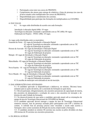    Participação como tutor nos cursos do PROINFO.
              Cumprimento dos prazos para entrega de relatórios e listas de presença (no caso de
               já haver atuado como multiplicador dos cursos do PROINFO).
              Disponibilidade para o atendimento dos cursistas.
              Disponibilidade para participar das formações de multiplicadores no CEFAPRO.

4- DAS VAGAS
      4.1. As vagas estão distribuídas de acordo com cada formação:

       Introdução à educação digital (60h): 10 vagas.
       Tecnologia na educação: ensinando e aprendendo com as TIC (60h): 06 vagas.
       Elaboração de Projetos – PITEC (40h): 10 vagas.


As vagas serão distribuídas entre os municípios:
Guarantã do Norte – 02 vagas de Introdução a Educação Digital
                     01 vaga de Tecnologia na educação: ensinando e aprendendo com as TIC
                     02 vagas de Elaboração de projetos
Peixoto de Azevedo - 02 vagas de Introdução a Educação Digital
                      01 vaga de Tecnologia na educação: ensinando e aprendendo com as TIC
                      02 vagas de Elaboração de projetos
Matupá - 02 vagas de Introdução a Educação Digital
                      01 vaga de Tecnologia na educação: ensinando e aprendendo com as TIC
                      02 vagas de Elaboração de projetos
Marcelândia - 02 vagas de Introdução a Educação Digital
                      01 vaga de Tecnologia na educação: ensinando e aprendendo com as TIC
                      02 vagas de Elaboração de projetos
Nova Guarita – 01 vaga de Introdução a Educação Digital
                      01 vaga de Tecnologia na educação: ensinando e aprendendo com as TIC
                      01 vaga de Elaboração de projetos
Novo Mundo - 01 vaga de Introdução a Educação Digital
                      01 vaga de Tecnologia na educação: ensinando e aprendendo com as TIC
                      01 vaga de Elaboração de projetos
       4.3 A escolha do município será realizada no ato da inscrição.

5- DAS ATRIBUIÇÕES DAS ATIVIDADES
      5.1. O candidato aprovado se disponibilizará a dedicar-se, no mínimo, 20(vinte) horas
      semanais para as ações da tutoria, até a conclusão da formação no qual atuou;
      5.2. Deverá participar, obrigatoriamente, dos encontros presenciais de capacitação de tutoria,
      dos encontros de planejamento e avaliação do curso e dos encontros de iniciação e de
      término de cada Unidade da formação;
      5.3. No desenvolvimento de suas ações o candidato aprovado atuará sob as orientações da
      equipe da área de Tecnologia Educacional do CEFAPRO de Matupá;
      5.4 O candidato aprovado deverá entregar a equipe da área de Tecnologia Educacional
      relatórios mensais, lista de presença assinada pelos participantes com CPF e telefone de
      contato. A referida lista de presença precisa estar vinculada a escola onde ocorreu a
      formação e deve conter assinatura da Direção da escola comprovando a formação;
       5.5 . O candidato atenderá no mínimo 40 cursistas nas escolas ou pólos divididos em duas
       (02) turmas de 20 cursistas nos encontros presenciais.

6- DA BOLSA AUXÍLIO
 