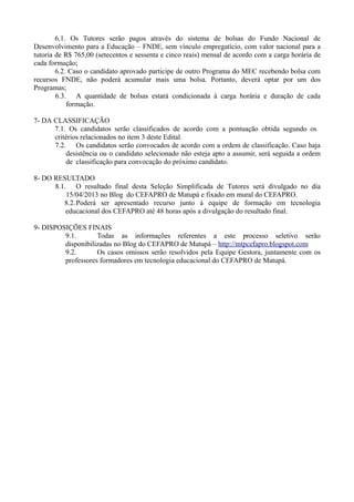 6.1. Os Tutores serão pagos através do sistema de bolsas do Fundo Nacional de
Desenvolvimento para a Educação – FNDE, sem vínculo empregatício, com valor nacional para a
tutoria de R$ 765,00 (setecentos e sessenta e cinco reais) mensal de acordo com a carga horária de
cada formação;
        6.2. Caso o candidato aprovado participe de outro Programa do MEC recebendo bolsa com
recursos FNDE, não poderá acumular mais uma bolsa. Portanto, deverá optar por um dos
Programas;
        6.3. A quantidade de bolsas estará condicionada à carga horária e duração de cada
            formação.

7- DA CLASSIFICAÇÃO
      7.1. Os candidatos serão classificados de acordo com a pontuação obtida segundo os
      critérios relacionados no item 3 deste Edital.
      7.2. Os candidatos serão convocados de acordo com a ordem de classificação. Caso haja
          desistência ou o candidato selecionado não esteja apto a assumir, será seguida a ordem
          de classificação para convocação do próximo candidato.

8- DO RESULTADO
      8.1. O resultado final desta Seleção Simplificada de Tutores será divulgado no dia
          15/04/2013 no Blog do CEFAPRO de Matupá e fixado em mural do CEFAPRO.
         8.2. Poderá ser apresentado recurso junto à equipe de formação em tecnologia
          educacional dos CEFAPRO até 48 horas após a divulgação do resultado final.

9- DISPOSIÇÕES FINAIS
         9.1.       Todas as informações referentes a este processo seletivo serão
         disponibilizadas no Blog do CEFAPRO de Matupá – http://mtpcefapro.blogspot.com
         9.2.       Os casos omissos serão resolvidos pela Equipe Gestora, juntamente com os
         professores formadores em tecnologia educacional do CEFAPRO de Matupá.
 