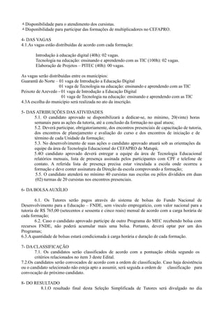 Disponibilidade para o atendimento dos cursistas.
Disponibilidade para participar das formações de multiplicadores no CEFAPRO.

4- DAS VAGAS
4.1.As vagas estão distribuídas de acordo com cada formação:

       Introdução à educação digital (40h): 02 vagas.
       Tecnologia na educação: ensinando e aprendendo com as TIC (100h): 02 vagas.
       Elaboração de Projetos – PITEC (40h): 00 vagas.

As vagas serão distribuídas entre os municípios:
Guarantã do Norte – 01 vaga de Introdução a Educação Digital
                     01 vaga de Tecnologia na educação: ensinando e aprendendo com as TIC
Peixoto de Azevedo - 01 vaga de Introdução a Educação Digital
                      01 vaga de Tecnologia na educação: ensinando e aprendendo com as TIC
4.3A escolha do município será realizada no ato da inscrição.

5- DAS ATRIBUIÇÕES DAS ATIVIDADES
      5.1. O candidato aprovado se disponibilizará a dedicar-se, no mínimo, 20(vinte) horas
      semanais para as ações da tutoria, até a conclusão da formação no qual atuou;
      5.2. Deverá participar, obrigatoriamente, dos encontros presenciais de capacitação de tutoria,
      dos encontros de planejamento e avaliação do curso e dos encontros de iniciação e de
      término de cada Unidade da formação;
      5.3. No desenvolvimento de suas ações o candidato aprovado atuará sob as orientações da
      equipe da área de Tecnologia Educacional do CEFAPRO de Matupá;
      5.4O candidato aprovado deverá entregar a equipe da área de Tecnologia Educacional
      relatórios mensais, lista de presença assinada pelos participantes com CPF e telefone de
      contato. A referida lista de presença precisa estar vinculada a escola onde ocorreu a
      formação e deve conter assinatura da Direção da escola comprovando a formação;
       5.5. O candidato atenderá no mínimo 40 cursistas nas escolas ou pólos divididos em duas
       (02) turmas de 20 cursistas nos encontros presenciais.

6- DA BOLSA AUXÍLIO

        6.1. Os Tutores serão pagos através do sistema de bolsas do Fundo Nacional de
Desenvolvimento para a Educação – FNDE, sem vínculo empregatício, com valor nacional para a
tutoria de R$ 765,00 (setecentos e sessenta e cinco reais) mensal de acordo com a carga horária de
cada formação;
        6.2. Caso o candidato aprovado participe de outro Programa do MEC recebendo bolsa com
recursos FNDE, não poderá acumular mais uma bolsa. Portanto, deverá optar por um dos
Programas;
6.3.A quantidade de bolsas estará condicionada à carga horária e duração de cada formação.

7- DA CLASSIFICAÇÃO
       7.1. Os candidatos serão classificados de acordo com a pontuação obtida segundo os
       critérios relacionados no item 3 deste Edital.
7.2.Os candidatos serão convocados de acordo com a ordem de classificação. Caso haja desistência
ou o candidato selecionado não esteja apto a assumir, será seguida a ordem de classificação para
convocação do próximo candidato.

8- DO RESULTADO
         8.1.O resultado final desta Seleção Simplificada de Tutores será divulgado no dia
 