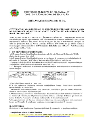 PREFEITURA MUNICIPAL DE COLÔMBIA - SP
                      DIME - DIVISÃO MUNICIPAL DE EDUCAÇÃO

                           EDITAL Nº 01, DE 6 DE NOVEMBRO DE 2012.



CONVOCAÇÃO PARA O PROCESSO DE SELEÇÃO DE PROFESSORES PARA A VAGA
DE ORIENTADOR DE ESTUDO DO (PACTO NACIONAL DE ALFABETIZAÇÃO NA
IDADE CERTA) – PNAIC.

A DIRIGENTE MUNICIPAL DE EDUCAÇÃO DO MUNICÍPIO DE COLÔMBIA-SP, no uso das
suas atribuições legais e regulamentares, e em consonância com o extraído no Decreto 6.094/2007 da
Presidência da República e na portaria 867 de 04 de julho de 2012 do Ministério da Educação, faz
saber aos professores da Rede Pública Municipal de Ensino de Colômbia-SP que estarão abertas as
inscrições para o Processo Seletivo de Orientadores de Estudos para o PNAIC – Pacto Nacional de
Alfabetização na Idade Certa.

I - DAS DISPOSIÇÕES PRELIMINARES
1. O Processo Seletivo Simplificado será realizado pela Divisão Municipal de Educação/DIME,
obedecidas às normas deste edital.
2. O Processo Seletivo Simplificado destina-se ao provimento de vagas para exercício da função de
Orientador de Estudo do PNAIC (Pacto Nacional pela Alfabetização na Idade Certa).
3. Somente poderão participar do Processo Seletivo Simplificado os professores integrantes da Rede
Municipal de Ensino que estejam cadastrados no CENSO/2012.
4. As Áreas para Orientação e as respectivas Formações exigidas para atuação estão estabelecidas no
quadro a seguir:

     ÁREAS DE ATUAÇÃO                                     FORMAÇÃO EXIGIDA
ALFABETIZAÇÃO E LINGUAGEM                          - FORMAÇÃO EM PEDAGOGIA
MATEMÁTICA                                         (LICENCIATURA)
                                                   - LICENCIATURA PLENA

5. Será oferecida um total de 01 (uma) vaga.
6. A vaga encontra-se distribuída, conforme estabelecido no Anexo I deste Edital e seguindo a
ordem numérica de classificação.
7. O candidato selecionado ocupará a vaga vinculada a Educação na qual está lotado, observada a
ordem de classificação e área de orientação.
8. O(a) candidato(a) selecionado exercerá a função de Orientador de Estudo de turmas compostas de
no mínimo 25 e no máximo 34 professores/cursistas da Rede Municipal de Ensino que atuam em
turmas de 1º, 2º e 3º anos e/ou em classes multisseriadas do Ensino Fundamental.
9. Excepcionalmente, não havendo turmas com número de cursistas estabelecido no item anterior,
haverá um Orientador de estudo para uma turma composta por no mínimo 10 cursistas.

II - REQUISITOS
Os professores que atuarão como Orientador de Estudo devem atender os seguintes requisitos:

1. Ser professor efetivo da Rede Municipal
             Rua: Bahia, s/nº – Centro – Colômbia/SP - CEP 14.795-000 – Telefone: (17) 3335-8529 / 3335-1114
                    E-mail: educacao@colombia.sp.gov.br Blog: http://colombiaeduc.blogspot.com/
 