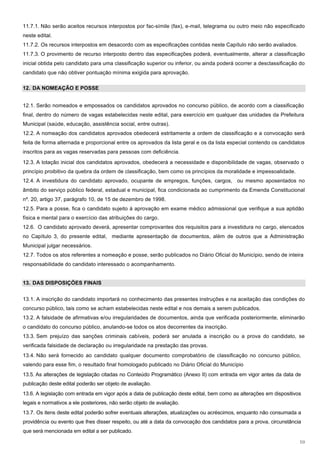 11.7.1. Não serão aceitos recursos interpostos por fac-símile (fax), e-mail, telegrama ou outro meio não especificado
neste edital.
11.7.2. Os recursos interpostos em desacordo com as especificações contidas neste Capítulo não serão avaliados.
11.7.3. O provimento de recurso interposto dentro das especificações poderá, eventualmente, alterar a classificação
inicial obtida pelo candidato para uma classificação superior ou inferior, ou ainda poderá ocorrer a desclassificação do
candidato que não obtiver pontuação mínima exigida para aprovação.

12. DA NOMEAÇÃO E POSSE


12.1. Serão nomeados e empossados os candidatos aprovados no concurso público, de acordo com a classificação
final, dentro do número de vagas estabelecidas neste edital, para exercício em qualquer das unidades da Prefeitura
Municipal (saúde, educação, assistência social, entre outras).
12.2. A nomeação dos candidatos aprovados obedecerá estritamente a ordem de classificação e a convocação será
feita de forma alternada e proporcional entre os aprovados da lista geral e os da lista especial contendo os candidatos
inscritos para as vagas reservadas para pessoas com deficiência.
12.3. A lotação inicial dos candidatos aprovados, obedecerá a necessidade e disponibilidade de vagas, observado o
princípio proibitivo da quebra da ordem de classificação, bem como os princípios da moralidade e impessoalidade.
12.4. A investidura do candidato aprovado, ocupante de empregos, funções, cargos, ou mesmo aposentados no
âmbito do serviço público federal, estadual e municipal, fica condicionada ao cumprimento da Emenda Constitucional
nº. 20, artigo 37, parágrafo 10, de 15 de dezembro de 1998.
12.5. Para a posse, fica o candidato sujeito à aprovação em exame médico admissional que verifique a sua aptidão
física e mental para o exercício das atribuições do cargo.
12.6. O candidato aprovado deverá, apresentar comprovantes dos requisitos para a investidura no cargo, elencados
no Capítulo 3, do presente edital, mediante apresentação de documentos, além de outros que a Administração
Municipal julgar necessários.
12.7. Todos os atos referentes a nomeação e posse, serão publicados no Diário Oficial do Município, sendo de inteira
responsabilidade do candidato interessado o acompanhamento.


13. DAS DISPOSIÇÕES FINAIS


13.1. A inscrição do candidato importará no conhecimento das presentes instruções e na aceitação das condições do
concurso público, tais como se acham estabelecidas neste edital e nos demais a serem publicados.
13.2. A falsidade de afirmativas e/ou irregularidades de documentos, ainda que verificada posteriormente, eliminarão
o candidato do concurso público, anulando-se todos os atos decorrentes da inscrição.
13.3. Sem prejuízo das sanções criminais cabíveis, poderá ser anulada a inscrição ou a prova do candidato, se
verificada falsidade de declaração ou irregularidade na prestação das provas.
13.4. Não será fornecido ao candidato qualquer documento comprobatório de classificação no concurso público,
valendo para esse fim, o resultado final homologado publicado no Diário Oficial do Município
13.5. As alterações de legislação citadas no Conteúdo Programático (Anexo II) com entrada em vigor antes da data de
publicação deste edital poderão ser objeto de avaliação.
13.6. A legislação com entrada em vigor após a data de publicação deste edital, bem como as alterações em dispositivos
legais e normativos a ele posteriores, não serão objeto de avaliação.
13.7. Os itens deste edital poderão sofrer eventuais alterações, atualizações ou acréscimos, enquanto não consumada a
providência ou evento que lhes disser respeito, ou até a data da convocação dos candidatos para a prova, circunstância
que será mencionada em edital a ser publicado.

                                                                                                                     10
 