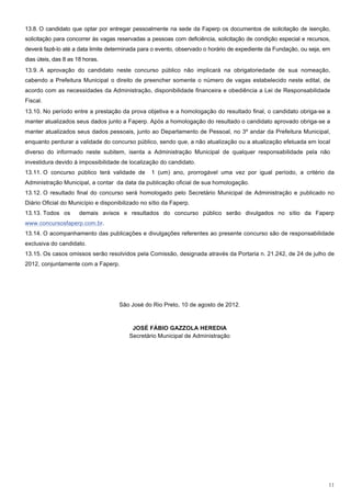 13.8. O candidato que optar por entregar pessoalmente na sede da Faperp os documentos de solicitação de isenção,
solicitação para concorrer às vagas reservadas a pessoas com deficiência, solicitação de condição especial e recursos,
deverá fazê-lo até a data limite determinada para o evento, observado o horário de expediente da Fundação, ou seja, em
dias úteis, das 8 as 18 horas.
13.9. A aprovação do candidato neste concurso público não implicará na obrigatoriedade de sua nomeação,
cabendo a Prefeitura Municipal o direito de preencher somente o número de vagas estabelecido neste edital, de
acordo com as necessidades da Administração, disponibilidade financeira e obediência a Lei de Responsabilidade
Fiscal.
13.10. No período entre a prestação da prova objetiva e a homologação do resultado final, o candidato obriga-se a
manter atualizados seus dados junto a Faperp. Após a homologação do resultado o candidato aprovado obriga-se a
manter atualizados seus dados pessoais, junto ao Departamento de Pessoal, no 3º andar da Prefeitura Municipal,
enquanto perdurar a validade do concurso público, sendo que, a não atualização ou a atualização efetuada em local
diverso do informado neste subitem, isenta a Administração Municipal de qualquer responsabilidade pela não
investidura devido à impossibilidade de localização do candidato.
13.11. O concurso público terá validade de       1 (um) ano, prorrogável uma vez por igual período, a critério da
Administração Municipal, a contar da data da publicação oficial de sua homologação.
13.12. O resultado final do concurso será homologado pelo Secretário Municipal de Administração e publicado no
Diário Oficial do Município e disponibilizado no sítio da Faperp.
13.13. Todos os       demais avisos e resultados do concurso público serão divulgados no sítio da Faperp
www.concursosfaperp.com.br.
13.14. O acompanhamento das publicações e divulgações referentes ao presente concurso são de responsabilidade
exclusiva do candidato.
13.15. Os casos omissos serão resolvidos pela Comissão, designada através da Portaria n. 21.242, de 24 de julho de
2012, conjuntamente com a Faperp.




                                     São José do Rio Preto, 10 de agosto de 2012.



                                          JOSÉ FÁBIO GAZZOLA HEREDIA
                                         Secretário Municipal de Administração




                                                                                                                     11
 