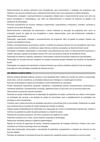 Desenvolvimento de estudos utilizando suas competências, para conhecimento e avaliação dos programas, dos
métodos e dos recursos utilizados para o desenvolvimento social, bem como situacional do público abrangido;
Planejamento, avaliação e acompanhamento de programas voltados para o desenvolvimento social, bem como de
planos tecnológicos e metodológicos, que visem ao desenvolvimento e evolução de sistemas de gestão e de
tratamento de informações;
Promover levantamento de recursos materiais e patrimoniais, orçamentários e financeiros, contratos, convênios e
compras na sua área de atuação;
Desenvolvimento e elaboração de instrumentos a serem utilizados na execução de programas, bem como na
orientação quanto às ações de sua competência a serem desenvolvidas, junto aos profissionais, entidades e
organizações abrangidos;
Elaboração, organização, avaliação e acompanhamento de programas, além da gestão de projetos voltados aos
Usuários da Assistência Social;
Análise e acompanhamento de processos visando a emissão de pareceres técnicos de sua competência, bem como
subsidiar encaminhamentos, providências, ações internas e externas necessárias ao desenvolvimento social;
Orientação a entidades, organizações, à comunidade, aos profissionais que atuam no desenvolvimento social para a
criação, execução e gestão de atividades sociais, bem como aos próprios Usuários da Assistência Social;
Elaboração de relatórios, planilhas, estatísticas, instrumentais e demais documentos relativos às suas atividades;
Participação em reuniões técnicas, trabalhos em equipe e processos grupais ofertados aos Usuários da Assistência
Social;
Participação em programa de treinamento e desenvolvimento que envolva conteúdos relativos à área de atuação;
Execução de outras atividades correlatas de interesse da área.

105- MÉDICO CLÍNICO GERAL

Atender qualquer alteração orgânica, psíquica ou de integridade física, súbita e/ou recente que venha a comprometer
sinais vitais, nível de consciência, as atividades habituais e/ou fisiológica e o estado geral do cliente;
Executar as atividades em regime de ambulatório e pronto atendimento se necessário;
Prestar atendimento examinando pacientes, solicitando e interpretando exames complementares, prescrevendo e
orientando tratamento, acompanhando a evolução, registrando todos os seus atos com os recursos disponíveis,
referenciando os pacientes quando necessário;
Participar da equipe multiprofissional na elaboração de diagnóstico de saúde, contribuindo com dados e informações
na verificação dos serviços e da situação de saúde da comunidade, para o estabelecimento de prioridades nas
atividades a serem implantadas;
Contribuir para o desenvolvimento de atividades educativas e preventivas junto à comunidade, fortalecendo as ações
que contribuem para a reversão do modelo assistencial centrado na doença;
Integrar equipe multiprofissional na elaboração e/ou adequação de normas e procedimentos operacionais, visando à
melhoria na qualidade de ações de saúde prestadas na unidade de saúde;
Participar de processos educativos, de ensino, pesquisa e de vigilância em saúde;
Prescrever cuidados com o corpo, coluna vertebral, respiração e alimentação;
Desenvolver atividades relativas à vigilância epidemiológica;
Atender às normas de segurança do serviço, utilizando equipamento de Proteção Individual e Coletivo, bem como
orientando os membros da equipe sobre sua utilização;
Zelar pela conservação, preservação e manutenção do patrimônio, equipamentos e materiais de consumo do seu
local de trabalho;
Participar de auditorias e comissões técnicas de variados fins, expedindo laudos e pareceres no que lhe couber;

                                                                                                                     14
 